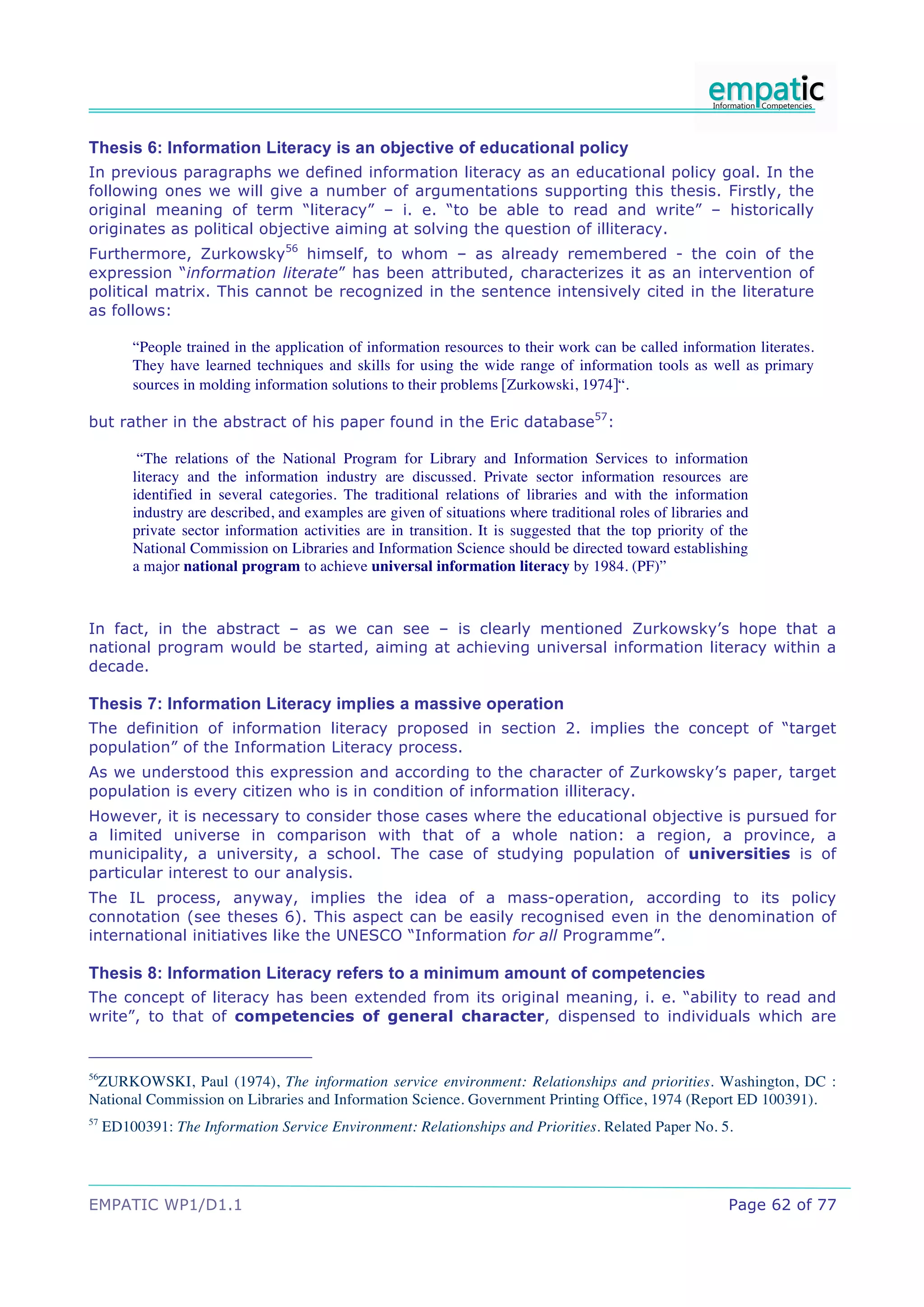 Thesis 6: Information Literacy is an objective of educational policy
In previous paragraphs we defined information literacy as an educational policy goal. In the
following ones we will give a number of argumentations supporting this thesis. Firstly, the
original meaning of term “literacy” – i. e. “to be able to read and write” – historically
originates as political objective aiming at solving the question of illiteracy.
Furthermore, Zurkowsky56 himself, to whom – as already remembered - the coin of the
expression “information literate” has been attributed, characterizes it as an intervention of
political matrix. This cannot be recognized in the sentence intensively cited in the literature
as follows:

         “People trained in the application of information resources to their work can be called information literates.
         They have learned techniques and skills for using the wide range of information tools as well as primary
         sources in molding information solutions to their problems [Zurkowski, 1974]“.

but rather in the abstract of his paper found in the Eric database57:

          “The relations of the National Program for Library and Information Services to information
         literacy and the information industry are discussed. Private sector information resources are
         identified in several categories. The traditional relations of libraries and with the information
         industry are described, and examples are given of situations where traditional roles of libraries and
         private sector information activities are in transition. It is suggested that the top priority of the
         National Commission on Libraries and Information Science should be directed toward establishing
         a major national program to achieve universal information literacy by 1984. (PF)”



In fact, in the abstract – as we can see – is clearly mentioned Zurkowsky’s hope that a
national program would be started, aiming at achieving universal information literacy within a
decade.

Thesis 7: Information Literacy implies a massive operation
The definition of information literacy proposed in section 2. implies the concept of “target
population” of the Information Literacy process.
As we understood this expression and according to the character of Zurkowsky’s paper, target
population is every citizen who is in condition of information illiteracy.
However, it is necessary to consider those cases where the educational objective is pursued for
a limited universe in comparison with that of a whole nation: a region, a province, a
municipality, a university, a school. The case of studying population of universities is of
particular interest to our analysis.
The IL process, anyway, implies the idea of a mass-operation, according to its policy
connotation (see theses 6). This aspect can be easily recognised even in the denomination of
international initiatives like the UNESCO “Information for all Programme”.

Thesis 8: Information Literacy refers to a minimum amount of competencies
The concept of literacy has been extended from its original meaning, i. e. “ability to read and
write”, to that of competencies of general character, dispensed to individuals which are


56
 ZURKOWSKI, Paul (1974), The information service environment: Relationships and priorities. Washington, DC :
National Commission on Libraries and Information Science. Government Printing Office, 1974 (Report ED 100391).
57
     ED100391: The Information Service Environment: Relationships and Priorities. Related Paper No. 5.




EMPATIC WP1/D1.1                                                                                          Page 62 of 77
 
