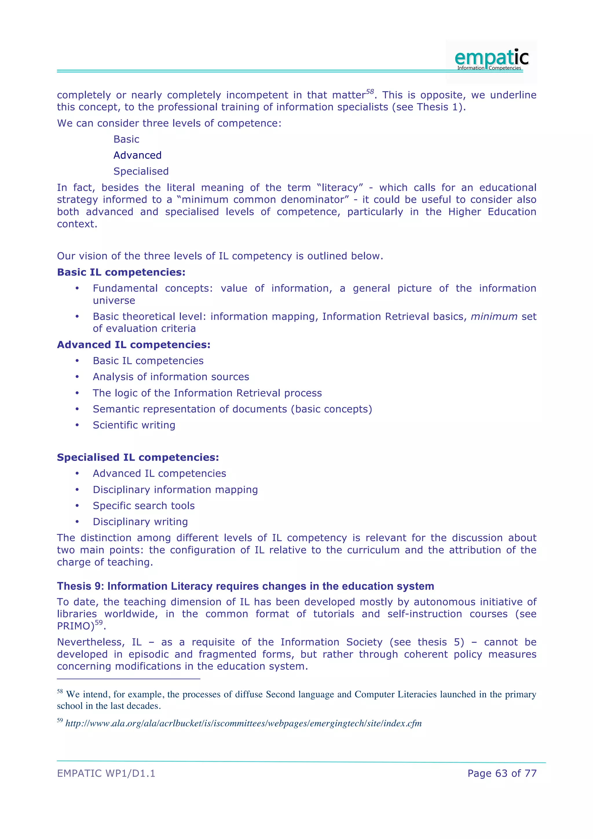 completely or nearly completely incompetent in that matter58. This is opposite, we underline
this concept, to the professional training of information specialists (see Thesis 1).
We can consider three levels of competence:
                Basic
                Advanced
                Specialised
In fact, besides the literal meaning of the term “literacy” - which calls for an educational
strategy informed to a “minimum common denominator” - it could be useful to consider also
both advanced and specialised levels of competence, particularly in the Higher Education
context.


Our vision of the three levels of IL competency is outlined below.
Basic IL competencies:
       •   Fundamental concepts: value of information, a general picture of the information
           universe
       •   Basic theoretical level: information mapping, Information Retrieval basics, minimum set
           of evaluation criteria
Advanced IL competencies:
       •   Basic IL competencies
       •   Analysis of information sources
       •   The logic of the Information Retrieval process
       •   Semantic representation of documents (basic concepts)
       •   Scientific writing


Specialised IL competencies:
       •   Advanced IL competencies
       •   Disciplinary information mapping
       •   Specific search tools
       •   Disciplinary writing
The distinction among different levels of IL competency is relevant for the discussion about
two main points: the configuration of IL relative to the curriculum and the attribution of the
charge of teaching.

Thesis 9: Information Literacy requires changes in the education system
To date, the teaching dimension of IL has been developed mostly by autonomous initiative of
libraries worldwide, in the common format of tutorials and self-instruction courses (see
PRIMO)59.
Nevertheless, IL – as a requisite of the Information Society (see thesis 5) – cannot be
developed in episodic and fragmented forms, but rather through coherent policy measures
concerning modifications in the education system.

58
  We intend, for example, the processes of diffuse Second language and Computer Literacies launched in the primary
school in the last decades.
59
     http://www.ala.org/ala/acrlbucket/is/iscommittees/webpages/emergingtech/site/index.cfm




EMPATIC WP1/D1.1                                                                                 Page 63 of 77
 