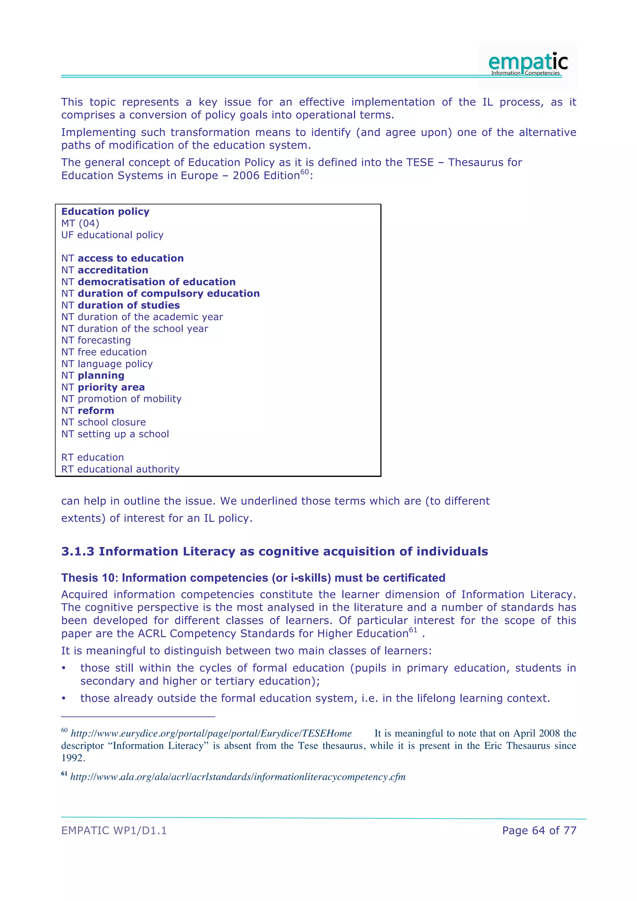 This topic represents a key issue for an effective implementation of the IL process, as it
comprises a conversion of policy goals into operational terms.
Implementing such transformation means to identify (and agree upon) one of the alternative
paths of modification of the education system.
The general concept of Education Policy as it is defined into the TESE – Thesaurus for
Education Systems in Europe – 2006 Edition60:


Education policy
MT (04)
UF educational policy

NT    access to education
NT    accreditation
NT    democratisation of education
NT    duration of compulsory education
NT    duration of studies
NT    duration of the academic year
NT    duration of the school year
NT    forecasting
NT    free education
NT    language policy
NT    planning
NT    priority area
NT    promotion of mobility
NT    reform
NT    school closure
NT    setting up a school

RT education
RT educational authority


can help in outline the issue. We underlined those terms which are (to different
extents) of interest for an IL policy.


3.1.3 Information Literacy as cognitive acquisition of individuals

Thesis 10: Information competencies (or i-skills) must be certificated
Acquired information competencies constitute the learner dimension of Information Literacy.
The cognitive perspective is the most analysed in the literature and a number of standards has
been developed for different classes of learners. Of particular interest for the scope of this
paper are the ACRL Competency Standards for Higher Education61 .
It is meaningful to distinguish between two main classes of learners:
•      those still within the cycles of formal education (pupils in primary education, students in
       secondary and higher or tertiary education);
•      those already outside the formal education system, i.e. in the lifelong learning context.

60
  http://www.eurydice.org/portal/page/portal/Eurydice/TESEHome        It is meaningful to note that on April 2008 the
descriptor “Information Literacy” is absent from the Tese thesaurus, while it is present in the Eric Thesaurus since
1992.
61
     http://www.ala.org/ala/acrl/acrlstandards/informationliteracycompetency.cfm




EMPATIC WP1/D1.1                                                                                    Page 64 of 77
 