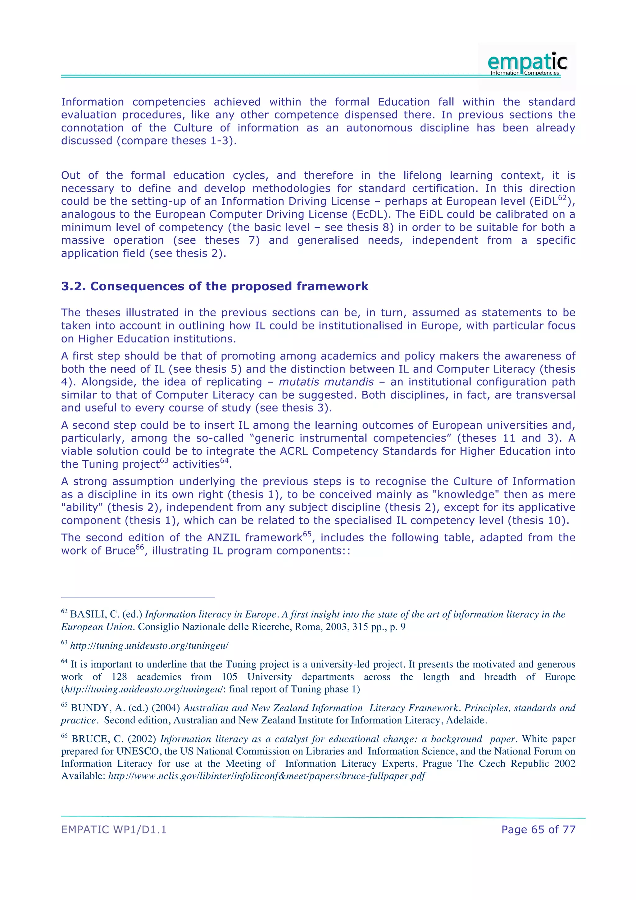 Information competencies achieved within the formal Education fall within the standard
evaluation procedures, like any other competence dispensed there. In previous sections the
connotation of the Culture of information as an autonomous discipline has been already
discussed (compare theses 1-3).


Out of the formal education cycles, and therefore in the lifelong learning context, it is
necessary to define and develop methodologies for standard certification. In this direction
could be the setting-up of an Information Driving License – perhaps at European level (EiDL62),
analogous to the European Computer Driving License (EcDL). The EiDL could be calibrated on a
minimum level of competency (the basic level – see thesis 8) in order to be suitable for both a
massive operation (see theses 7) and generalised needs, independent from a specific
application field (see thesis 2).


3.2. Consequences of the proposed framework

The theses illustrated in the previous sections can be, in turn, assumed as statements to be
taken into account in outlining how IL could be institutionalised in Europe, with particular focus
on Higher Education institutions.
A first step should be that of promoting among academics and policy makers the awareness of
both the need of IL (see thesis 5) and the distinction between IL and Computer Literacy (thesis
4). Alongside, the idea of replicating – mutatis mutandis – an institutional configuration path
similar to that of Computer Literacy can be suggested. Both disciplines, in fact, are transversal
and useful to every course of study (see thesis 3).
A second step could be to insert IL among the learning outcomes of European universities and,
particularly, among the so-called “generic instrumental competencies” (theses 11 and 3). A
viable solution could be to integrate the ACRL Competency Standards for Higher Education into
the Tuning project63 activities64.
A strong assumption underlying the previous steps is to recognise the Culture of Information
as a discipline in its own right (thesis 1), to be conceived mainly as "knowledge" then as mere
"ability" (thesis 2), independent from any subject discipline (thesis 2), except for its applicative
component (thesis 1), which can be related to the specialised IL competency level (thesis 10).
The second edition of the ANZIL framework65, includes the following table, adapted from the
work of Bruce66, illustrating IL program components::




 BASILI, C. (ed.) Information literacy in Europe. A first insight into the state of the art of information literacy in the
62

European Union. Consiglio Nazionale delle Ricerche, Roma, 2003, 315 pp., p. 9
63
     http://tuning.unideusto.org/tuningeu/
64
  It is important to underline that the Tuning project is a university-led project. It presents the motivated and generous
work of 128 academics from 105 University departments across the length and breadth of Europe
(http://tuning.unideusto.org/tuningeu/: final report of Tuning phase 1)
65
  BUNDY, A. (ed.) (2004) Australian and New Zealand Information Literacy Framework. Principles, standards and
practice. Second edition, Australian and New Zealand Institute for Information Literacy, Adelaide.
66
  BRUCE, C. (2002) Information literacy as a catalyst for educational change: a background paper. White paper
prepared for UNESCO, the US National Commission on Libraries and Information Science, and the National Forum on
Information Literacy for use at the Meeting of Information Literacy Experts, Prague The Czech Republic 2002
Available: http://www.nclis.gov/libinter/infolitconf&meet/papers/bruce-fullpaper.pdf




EMPATIC WP1/D1.1                                                                                          Page 65 of 77
 
