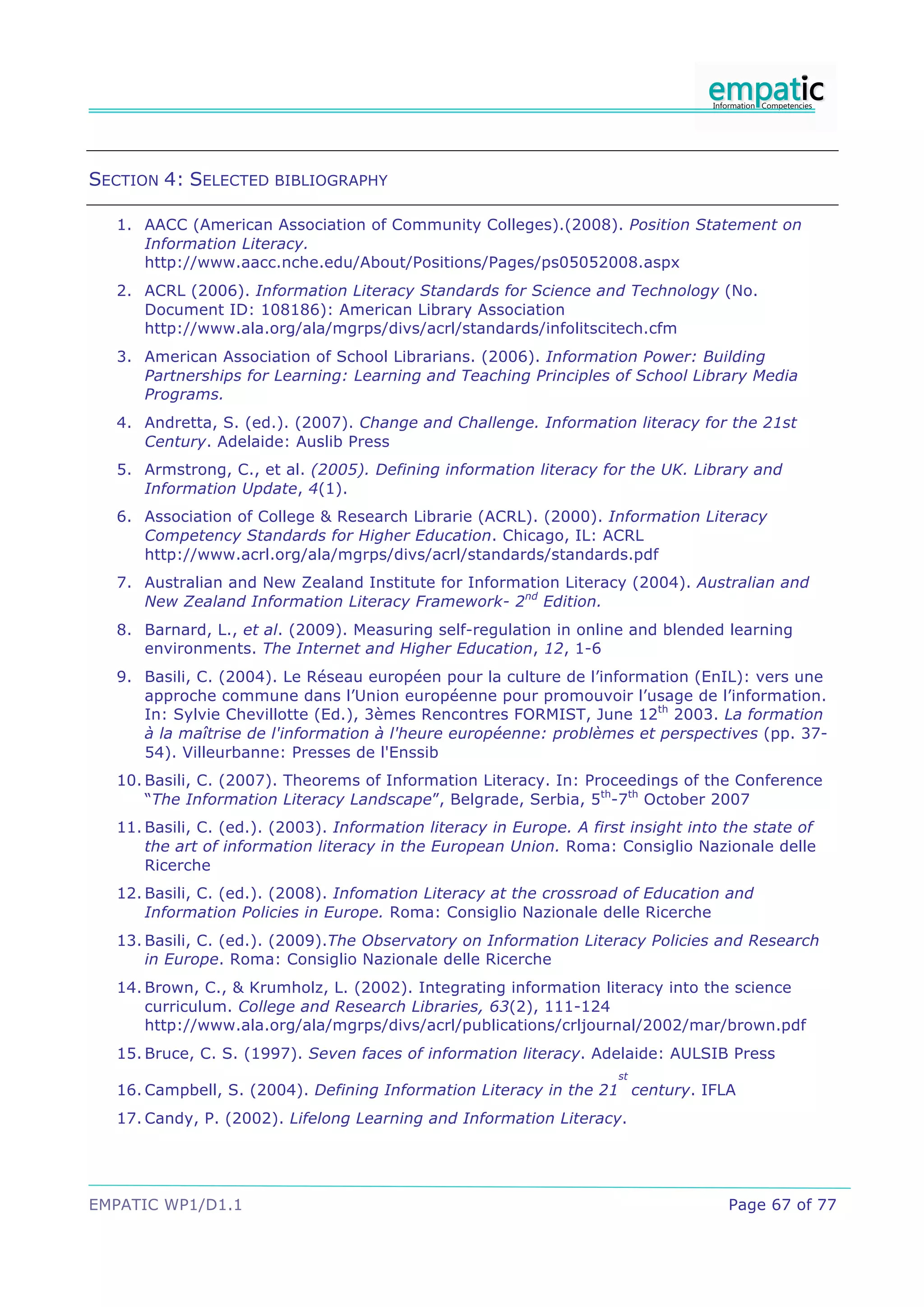 SECTION 4: SELECTED BIBLIOGRAPHY

  1. AACC (American Association of Community Colleges).(2008). Position Statement on
     Information Literacy.
     http://www.aacc.nche.edu/About/Positions/Pages/ps05052008.aspx
  2. ACRL (2006). Information Literacy Standards for Science and Technology (No.
     Document ID: 108186): American Library Association
     http://www.ala.org/ala/mgrps/divs/acrl/standards/infolitscitech.cfm
  3. American Association of School Librarians. (2006). Information Power: Building
     Partnerships for Learning: Learning and Teaching Principles of School Library Media
     Programs.
  4. Andretta, S. (ed.). (2007). Change and Challenge. Information literacy for the 21st
     Century. Adelaide: Auslib Press
  5. Armstrong, C., et al. (2005). Defining information literacy for the UK. Library and
     Information Update, 4(1).
  6. Association of College & Research Librarie (ACRL). (2000). Information Literacy
     Competency Standards for Higher Education. Chicago, IL: ACRL
     http://www.acrl.org/ala/mgrps/divs/acrl/standards/standards.pdf
  7. Australian and New Zealand Institute for Information Literacy (2004). Australian and
     New Zealand Information Literacy Framework- 2nd Edition.
  8. Barnard, L., et al. (2009). Measuring self-regulation in online and blended learning
     environments. The Internet and Higher Education, 12, 1-6
  9. Basili, C. (2004). Le Réseau européen pour la culture de l’information (EnIL): vers une
     approche commune dans l’Union européenne pour promouvoir l’usage de l’information.
     In: Sylvie Chevillotte (Ed.), 3èmes Rencontres FORMIST, June 12th 2003. La formation
     à la maîtrise de l'information à l'heure européenne: problèmes et perspectives (pp. 37-
     54). Villeurbanne: Presses de l'Enssib
  10. Basili, C. (2007). Theorems of Information Literacy. In: Proceedings of the Conference
      “The Information Literacy Landscape”, Belgrade, Serbia, 5th-7th October 2007
  11. Basili, C. (ed.). (2003). Information literacy in Europe. A first insight into the state of
      the art of information literacy in the European Union. Roma: Consiglio Nazionale delle
      Ricerche
  12. Basili, C. (ed.). (2008). Infomation Literacy at the crossroad of Education and
      Information Policies in Europe. Roma: Consiglio Nazionale delle Ricerche
  13. Basili, C. (ed.). (2009).The Observatory on Information Literacy Policies and Research
      in Europe. Roma: Consiglio Nazionale delle Ricerche
  14. Brown, C., & Krumholz, L. (2002). Integrating information literacy into the science
      curriculum. College and Research Libraries, 63(2), 111-124
      http://www.ala.org/ala/mgrps/divs/acrl/publications/crljournal/2002/mar/brown.pdf
  15. Bruce, C. S. (1997). Seven faces of information literacy. Adelaide: AULSIB Press
                                                                      st
  16. Campbell, S. (2004). Defining Information Literacy in the 21 century. IFLA
  17. Candy, P. (2002). Lifelong Learning and Information Literacy.




EMPATIC WP1/D1.1                                                                     Page 67 of 77
 
