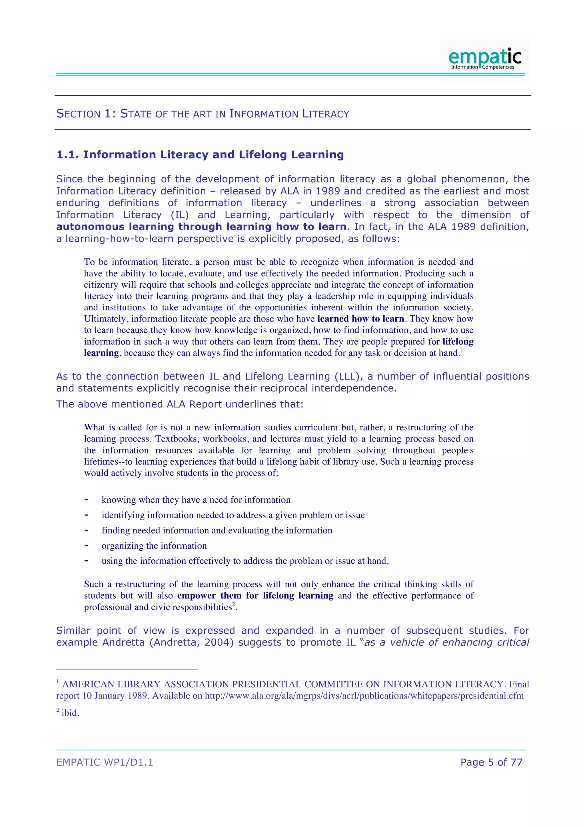 SECTION 1: STATE OF THE ART IN INFORMATION LITERACY


1.1. Information Literacy and Lifelong Learning

Since the beginning of the development of information literacy as a global phenomenon, the
Information Literacy definition – released by ALA in 1989 and credited as the earliest and most
enduring definitions of information literacy – underlines a strong association between
Information Literacy (IL) and Learning, particularly with respect to the dimension of
autonomous learning through learning how to learn. In fact, in the ALA 1989 definition,
a learning-how-to-learn perspective is explicitly proposed, as follows:

            To be information literate, a person must be able to recognize when information is needed and
            have the ability to locate, evaluate, and use effectively the needed information. Producing such a
            citizenry will require that schools and colleges appreciate and integrate the concept of information
            literacy into their learning programs and that they play a leadership role in equipping individuals
            and institutions to take advantage of the opportunities inherent within the information society.
            Ultimately, information literate people are those who have learned how to learn. They know how
            to learn because they know how knowledge is organized, how to find information, and how to use
            information in such a way that others can learn from them. They are people prepared for lifelong
            learning, because they can always find the information needed for any task or decision at hand.1

As to the connection between IL and Lifelong Learning (LLL), a number of influential positions
and statements explicitly recognise their reciprocal interdependence.
The above mentioned ALA Report underlines that:

            What is called for is not a new information studies curriculum but, rather, a restructuring of the
            learning process. Textbooks, workbooks, and lectures must yield to a learning process based on
            the information resources available for learning and problem solving throughout people's
            lifetimes--to learning experiences that build a lifelong habit of library use. Such a learning process
            would actively involve students in the process of:

            -   knowing when they have a need for information
            -   identifying information needed to address a given problem or issue
            -   finding needed information and evaluating the information
            -   organizing the information
            -   using the information effectively to address the problem or issue at hand.

            Such a restructuring of the learning process will not only enhance the critical thinking skills of
            students but will also empower them for lifelong learning and the effective performance of
            professional and civic responsibilities2.

Similar point of view is expressed and expanded in a number of subsequent studies. For
example Andretta (Andretta, 2004) suggests to promote IL “as a vehicle of enhancing critical


1
  AMERICAN LIBRARY ASSOCIATION PRESIDENTIAL COMMITTEE ON INFORMATION LITERACY. Final
report 10 January 1989. Available on http://www.ala.org/ala/mgrps/divs/acrl/publications/whitepapers/presidential.cfm
2
    ibid.




EMPATIC WP1/D1.1                                                                                              Page 5 of 77
 
