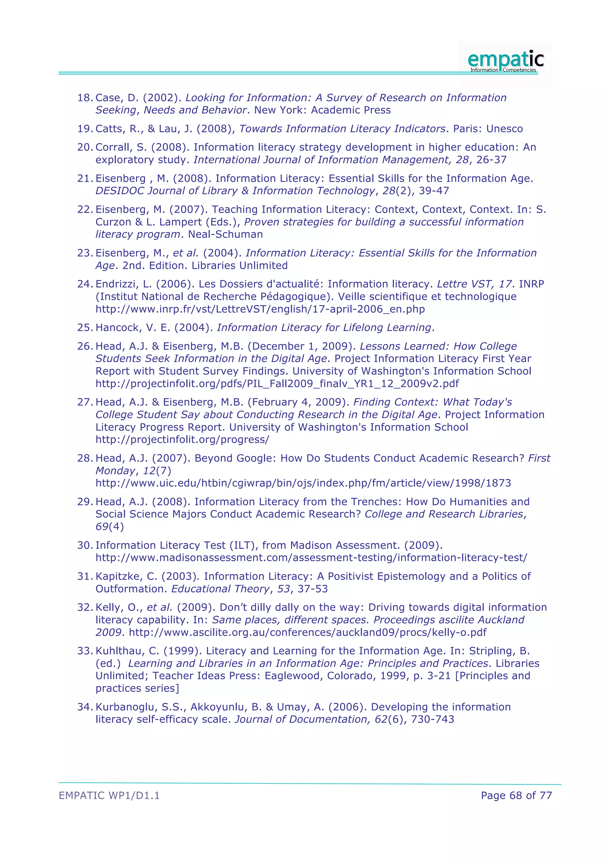 18. Case, D. (2002). Looking for Information: A Survey of Research on Information
      Seeking, Needs and Behavior. New York: Academic Press
  19. Catts, R., & Lau, J. (2008), Towards Information Literacy Indicators. Paris: Unesco
  20. Corrall, S. (2008). Information literacy strategy development in higher education: An
      exploratory study. International Journal of Information Management, 28, 26-37
  21. Eisenberg , M. (2008). Information Literacy: Essential Skills for the Information Age.
      DESIDOC Journal of Library & Information Technology, 28(2), 39-47
  22. Eisenberg, M. (2007). Teaching Information Literacy: Context, Context, Context. In: S.
      Curzon & L. Lampert (Eds.), Proven strategies for building a successful information
      literacy program. Neal-Schuman
  23. Eisenberg, M., et al. (2004). Information Literacy: Essential Skills for the Information
      Age. 2nd. Edition. Libraries Unlimited
  24. Endrizzi, L. (2006). Les Dossiers d'actualité: Information literacy. Lettre VST, 17. INRP
      (Institut National de Recherche Pédagogique). Veille scientifique et technologique
      http://www.inrp.fr/vst/LettreVST/english/17-april-2006_en.php
  25. Hancock, V. E. (2004). Information Literacy for Lifelong Learning.
  26. Head, A.J. & Eisenberg, M.B. (December 1, 2009). Lessons Learned: How College
      Students Seek Information in the Digital Age. Project Information Literacy First Year
      Report with Student Survey Findings. University of Washington's Information School
      http://projectinfolit.org/pdfs/PIL_Fall2009_finalv_YR1_12_2009v2.pdf
  27. Head, A.J. & Eisenberg, M.B. (February 4, 2009). Finding Context: What Today's
      College Student Say about Conducting Research in the Digital Age. Project Information
      Literacy Progress Report. University of Washington's Information School
      http://projectinfolit.org/progress/
  28. Head, A.J. (2007). Beyond Google: How Do Students Conduct Academic Research? First
      Monday, 12(7)
      http://www.uic.edu/htbin/cgiwrap/bin/ojs/index.php/fm/article/view/1998/1873
  29. Head, A.J. (2008). Information Literacy from the Trenches: How Do Humanities and
      Social Science Majors Conduct Academic Research? College and Research Libraries,
      69(4)
  30. Information Literacy Test (ILT), from Madison Assessment. (2009).
      http://www.madisonassessment.com/assessment-testing/information-literacy-test/
  31. Kapitzke, C. (2003). Information Literacy: A Positivist Epistemology and a Politics of
      Outformation. Educational Theory, 53, 37-53
  32. Kelly, O., et al. (2009). Don’t dilly dally on the way: Driving towards digital information
      literacy capability. In: Same places, different spaces. Proceedings ascilite Auckland
      2009. http://www.ascilite.org.au/conferences/auckland09/procs/kelly-o.pdf
  33. Kuhlthau, C. (1999). Literacy and Learning for the Information Age. In: Stripling, B.
      (ed.) Learning and Libraries in an Information Age: Principles and Practices. Libraries
      Unlimited; Teacher Ideas Press: Eaglewood, Colorado, 1999, p. 3-21 [Principles and
      practices series]
  34. Kurbanoglu, S.S., Akkoyunlu, B. & Umay, A. (2006). Developing the information
      literacy self-efficacy scale. Journal of Documentation, 62(6), 730-743




EMPATIC WP1/D1.1                                                                   Page 68 of 77
 