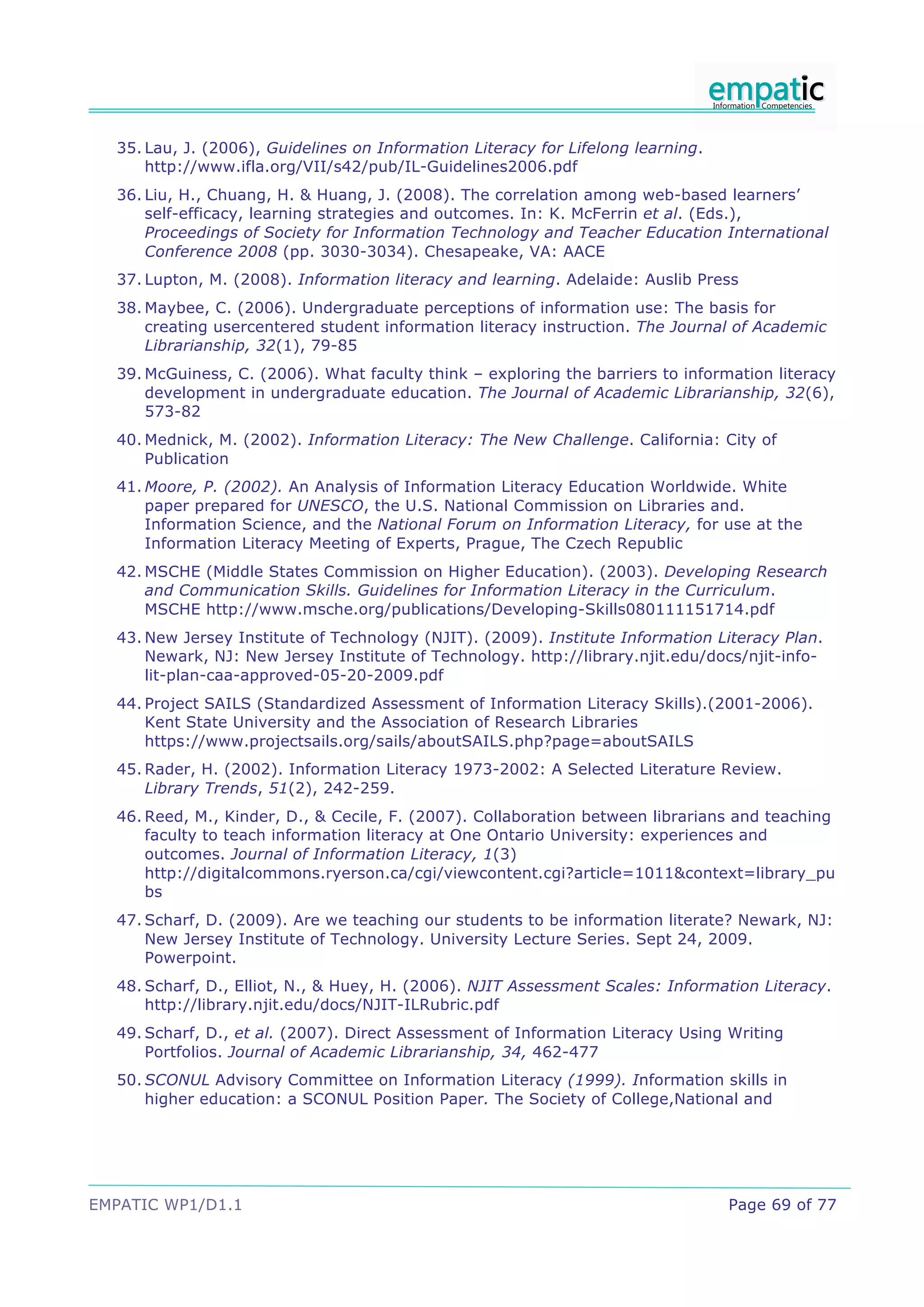 35. Lau, J. (2006), Guidelines on Information Literacy for Lifelong learning.
      http://www.ifla.org/VII/s42/pub/IL-Guidelines2006.pdf
  36. Liu, H., Chuang, H. & Huang, J. (2008). The correlation among web-based learners’
      self-efficacy, learning strategies and outcomes. In: K. McFerrin et al. (Eds.),
      Proceedings of Society for Information Technology and Teacher Education International
      Conference 2008 (pp. 3030-3034). Chesapeake, VA: AACE
  37. Lupton, M. (2008). Information literacy and learning. Adelaide: Auslib Press
  38. Maybee, C. (2006). Undergraduate perceptions of information use: The basis for
      creating usercentered student information literacy instruction. The Journal of Academic
      Librarianship, 32(1), 79-85
  39. McGuiness, C. (2006). What faculty think – exploring the barriers to information literacy
      development in undergraduate education. The Journal of Academic Librarianship, 32(6),
      573-82
  40. Mednick, M. (2002). Information Literacy: The New Challenge. California: City of
      Publication
  41. Moore, P. (2002). An Analysis of Information Literacy Education Worldwide. White
      paper prepared for UNESCO, the U.S. National Commission on Libraries and.
      Information Science, and the National Forum on Information Literacy, for use at the
      Information Literacy Meeting of Experts, Prague, The Czech Republic
  42. MSCHE (Middle States Commission on Higher Education). (2003). Developing Research
      and Communication Skills. Guidelines for Information Literacy in the Curriculum.
      MSCHE http://www.msche.org/publications/Developing-Skills080111151714.pdf
  43. New Jersey Institute of Technology (NJIT). (2009). Institute Information Literacy Plan.
      Newark, NJ: New Jersey Institute of Technology. http://library.njit.edu/docs/njit-info-
      lit-plan-caa-approved-05-20-2009.pdf
  44. Project SAILS (Standardized Assessment of Information Literacy Skills).(2001-2006).
      Kent State University and the Association of Research Libraries
      https://www.projectsails.org/sails/aboutSAILS.php?page=aboutSAILS
  45. Rader, H. (2002). Information Literacy 1973-2002: A Selected Literature Review.
      Library Trends, 51(2), 242-259.
  46. Reed, M., Kinder, D., & Cecile, F. (2007). Collaboration between librarians and teaching
      faculty to teach information literacy at One Ontario University: experiences and
      outcomes. Journal of Information Literacy, 1(3)
      http://digitalcommons.ryerson.ca/cgi/viewcontent.cgi?article=1011&context=library_pu
      bs
  47. Scharf, D. (2009). Are we teaching our students to be information literate? Newark, NJ:
      New Jersey Institute of Technology. University Lecture Series. Sept 24, 2009.
      Powerpoint.
  48. Scharf, D., Elliot, N., & Huey, H. (2006). NJIT Assessment Scales: Information Literacy.
      http://library.njit.edu/docs/NJIT-ILRubric.pdf
  49. Scharf, D., et al. (2007). Direct Assessment of Information Literacy Using Writing
      Portfolios. Journal of Academic Librarianship, 34, 462-477
  50. SCONUL Advisory Committee on Information Literacy (1999). Information skills in
      higher education: a SCONUL Position Paper. The Society of College,National and




EMPATIC WP1/D1.1                                                                  Page 69 of 77
 