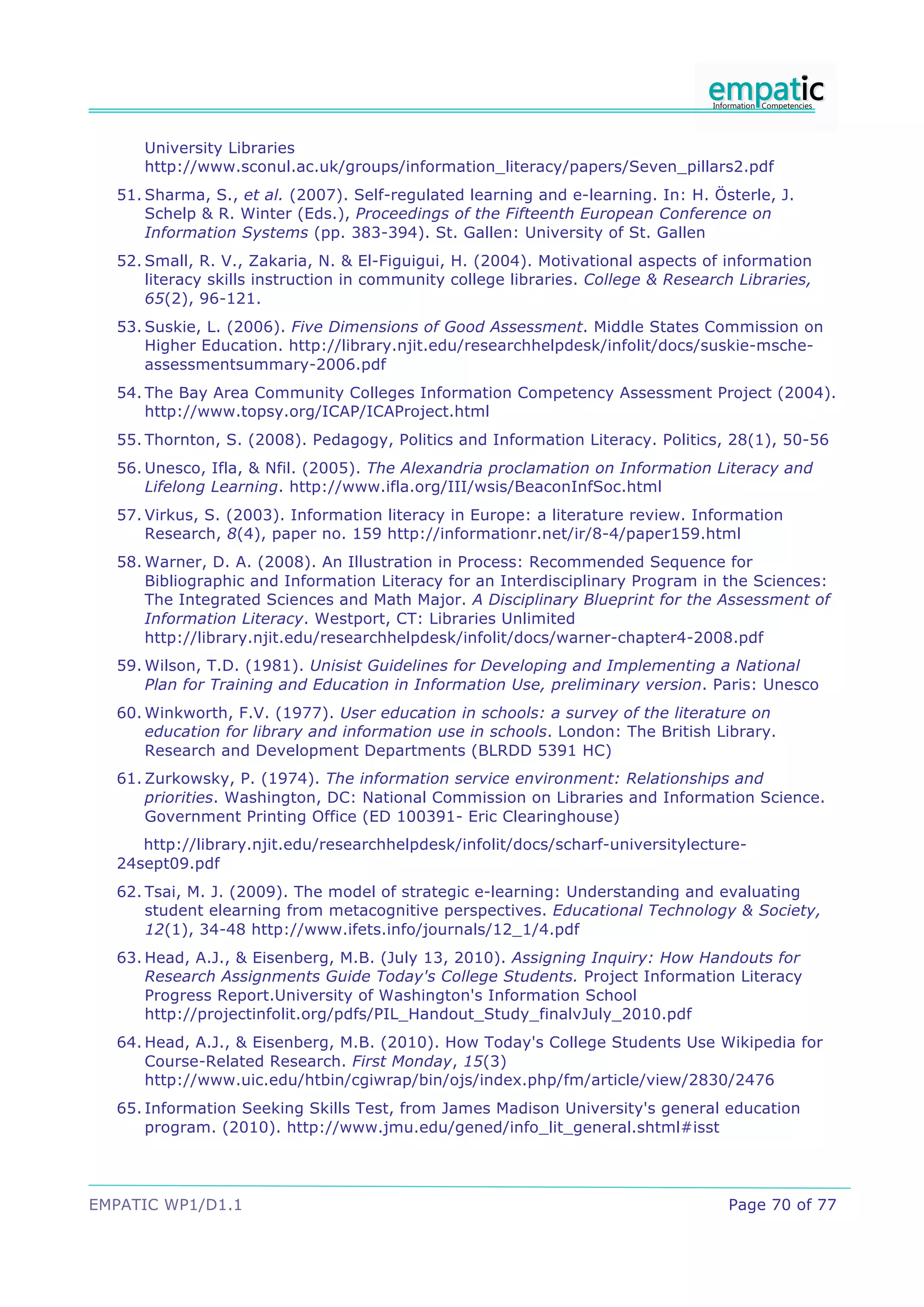 University Libraries
     http://www.sconul.ac.uk/groups/information_literacy/papers/Seven_pillars2.pdf
  51. Sharma, S., et al. (2007). Self-regulated learning and e-learning. In: H. Österle, J.
      Schelp & R. Winter (Eds.), Proceedings of the Fifteenth European Conference on
      Information Systems (pp. 383-394). St. Gallen: University of St. Gallen
  52. Small, R. V., Zakaria, N. & El-Figuigui, H. (2004). Motivational aspects of information
      literacy skills instruction in community college libraries. College & Research Libraries,
      65(2), 96-121.
  53. Suskie, L. (2006). Five Dimensions of Good Assessment. Middle States Commission on
      Higher Education. http://library.njit.edu/researchhelpdesk/infolit/docs/suskie-msche-
      assessmentsummary-2006.pdf
  54. The Bay Area Community Colleges Information Competency Assessment Project (2004).
      http://www.topsy.org/ICAP/ICAProject.html
  55. Thornton, S. (2008). Pedagogy, Politics and Information Literacy. Politics, 28(1), 50-56
  56. Unesco, Ifla, & Nfil. (2005). The Alexandria proclamation on Information Literacy and
      Lifelong Learning. http://www.ifla.org/III/wsis/BeaconInfSoc.html
  57. Virkus, S. (2003). Information literacy in Europe: a literature review. Information
      Research, 8(4), paper no. 159 http://informationr.net/ir/8-4/paper159.html
  58. Warner, D. A. (2008). An Illustration in Process: Recommended Sequence for
      Bibliographic and Information Literacy for an Interdisciplinary Program in the Sciences:
      The Integrated Sciences and Math Major. A Disciplinary Blueprint for the Assessment of
      Information Literacy. Westport, CT: Libraries Unlimited
      http://library.njit.edu/researchhelpdesk/infolit/docs/warner-chapter4-2008.pdf
  59. Wilson, T.D. (1981). Unisist Guidelines for Developing and Implementing a National
      Plan for Training and Education in Information Use, preliminary version. Paris: Unesco
  60. Winkworth, F.V. (1977). User education in schools: a survey of the literature on
      education for library and information use in schools. London: The British Library.
      Research and Development Departments (BLRDD 5391 HC)
  61. Zurkowsky, P. (1974). The information service environment: Relationships and
      priorities. Washington, DC: National Commission on Libraries and Information Science.
      Government Printing Office (ED 100391- Eric Clearinghouse)
     http://library.njit.edu/researchhelpdesk/infolit/docs/scharf-universitylecture-
  24sept09.pdf
  62. Tsai, M. J. (2009). The model of strategic e-learning: Understanding and evaluating
      student elearning from metacognitive perspectives. Educational Technology & Society,
      12(1), 34-48 http://www.ifets.info/journals/12_1/4.pdf
  63. Head, A.J., & Eisenberg, M.B. (July 13, 2010). Assigning Inquiry: How Handouts for
      Research Assignments Guide Today's College Students. Project Information Literacy
      Progress Report.University of Washington's Information School
      http://projectinfolit.org/pdfs/PIL_Handout_Study_finalvJuly_2010.pdf
  64. Head, A.J., & Eisenberg, M.B. (2010). How Today's College Students Use Wikipedia for
      Course-Related Research. First Monday, 15(3)
      http://www.uic.edu/htbin/cgiwrap/bin/ojs/index.php/fm/article/view/2830/2476
  65. Information Seeking Skills Test, from James Madison University's general education
      program. (2010). http://www.jmu.edu/gened/info_lit_general.shtml#isst




EMPATIC WP1/D1.1                                                                   Page 70 of 77
 