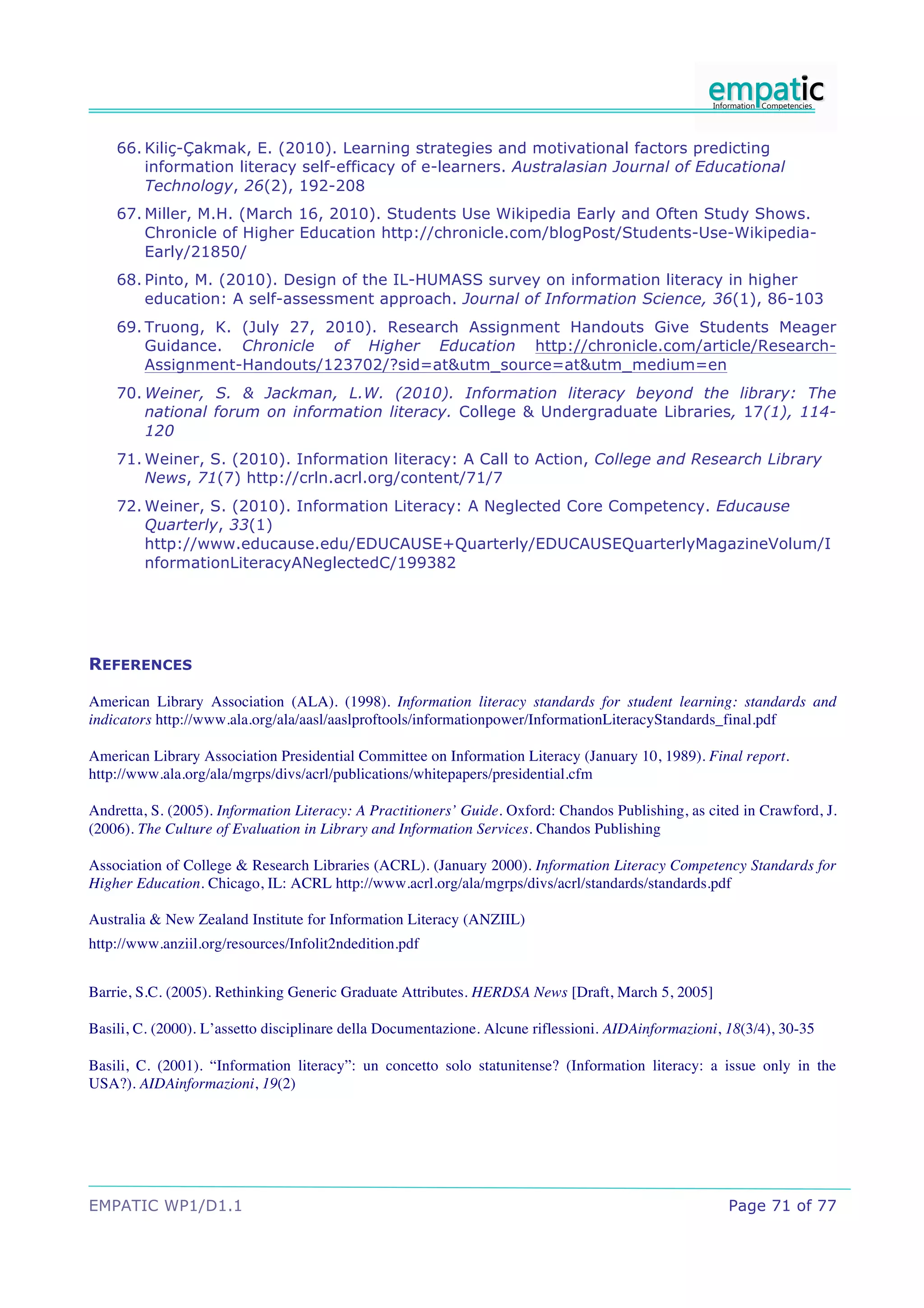 66. Kiliç-Çakmak, E. (2010). Learning strategies and motivational factors predicting
        information literacy self-efficacy of e-learners. Australasian Journal of Educational
        Technology, 26(2), 192-208
    67. Miller, M.H. (March 16, 2010). Students Use Wikipedia Early and Often Study Shows.
        Chronicle of Higher Education http://chronicle.com/blogPost/Students-Use-Wikipedia-
        Early/21850/
    68. Pinto, M. (2010). Design of the IL-HUMASS survey on information literacy in higher
        education: A self-assessment approach. Journal of Information Science, 36(1), 86-103
    69. Truong, K. (July 27, 2010). Research Assignment Handouts Give Students Meager
        Guidance. Chronicle of Higher Education http://chronicle.com/article/Research-
        Assignment-Handouts/123702/?sid=at&utm_source=at&utm_medium=en
    70. Weiner, S. & Jackman, L.W. (2010). Information literacy beyond the library: The
        national forum on information literacy. College & Undergraduate Libraries, 17(1), 114-
        120
    71. Weiner, S. (2010). Information literacy: A Call to Action, College and Research Library
        News, 71(7) http://crln.acrl.org/content/71/7
    72. Weiner, S. (2010). Information Literacy: A Neglected Core Competency. Educause
        Quarterly, 33(1)
        http://www.educause.edu/EDUCAUSE+Quarterly/EDUCAUSEQuarterlyMagazineVolum/I
        nformationLiteracyANeglectedC/199382




REFERENCES

American Library Association (ALA). (1998). Information literacy standards for student learning: standards and
indicators http://www.ala.org/ala/aasl/aaslproftools/informationpower/InformationLiteracyStandards_final.pdf

American Library Association Presidential Committee on Information Literacy (January 10, 1989). Final report.
http://www.ala.org/ala/mgrps/divs/acrl/publications/whitepapers/presidential.cfm

Andretta, S. (2005). Information Literacy: A Practitioners’ Guide. Oxford: Chandos Publishing, as cited in Crawford, J.
(2006). The Culture of Evaluation in Library and Information Services. Chandos Publishing

Association of College & Research Libraries (ACRL). (January 2000). Information Literacy Competency Standards for
Higher Education. Chicago, IL: ACRL http://www.acrl.org/ala/mgrps/divs/acrl/standards/standards.pdf

Australia & New Zealand Institute for Information Literacy (ANZIIL)
http://www.anziil.org/resources/Infolit2ndedition.pdf


Barrie, S.C. (2005). Rethinking Generic Graduate Attributes. HERDSA News [Draft, March 5, 2005]

Basili, C. (2000). L’assetto disciplinare della Documentazione. Alcune riflessioni. AIDAinformazioni, 18(3/4), 30-35

Basili, C. (2001). “Information literacy”: un concetto solo statunitense? (Information literacy: a issue only in the
USA?). AIDAinformazioni, 19(2)




EMPATIC WP1/D1.1                                                                                      Page 71 of 77
 