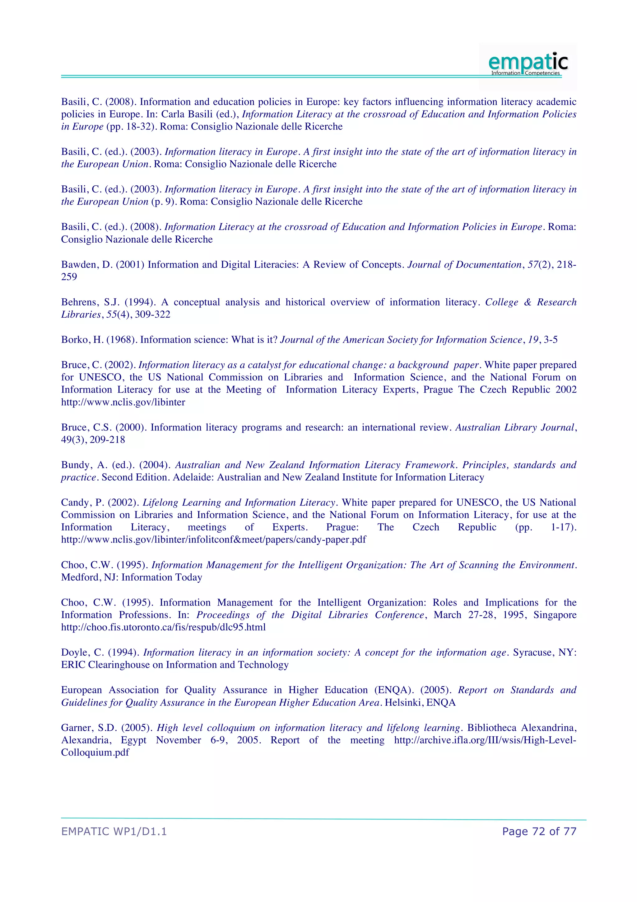 Basili, C. (2008). Information and education policies in Europe: key factors influencing information literacy academic
policies in Europe. In: Carla Basili (ed.), Information Literacy at the crossroad of Education and Information Policies
in Europe (pp. 18-32). Roma: Consiglio Nazionale delle Ricerche

Basili, C. (ed.). (2003). Information literacy in Europe. A first insight into the state of the art of information literacy in
the European Union. Roma: Consiglio Nazionale delle Ricerche

Basili, C. (ed.). (2003). Information literacy in Europe. A first insight into the state of the art of information literacy in
the European Union (p. 9). Roma: Consiglio Nazionale delle Ricerche

Basili, C. (ed.). (2008). Information Literacy at the crossroad of Education and Information Policies in Europe. Roma:
Consiglio Nazionale delle Ricerche

Bawden, D. (2001) Information and Digital Literacies: A Review of Concepts. Journal of Documentation, 57(2), 218-
259

Behrens, S.J. (1994). A conceptual analysis and historical overview of information literacy. College & Research
Libraries, 55(4), 309-322

Borko, H. (1968). Information science: What is it? Journal of the American Society for Information Science, 19, 3-5

Bruce, C. (2002). Information literacy as a catalyst for educational change: a background paper. White paper prepared
for UNESCO, the US National Commission on Libraries and Information Science, and the National Forum on
Information Literacy for use at the Meeting of Information Literacy Experts, Prague The Czech Republic 2002
http://www.nclis.gov/libinter

Bruce, C.S. (2000). Information literacy programs and research: an international review. Australian Library Journal,
49(3), 209-218

Bundy, A. (ed.). (2004). Australian and New Zealand Information Literacy Framework. Principles, standards and
practice. Second Edition. Adelaide: Australian and New Zealand Institute for Information Literacy

Candy, P. (2002). Lifelong Learning and Information Literacy. White paper prepared for UNESCO, the US National
Commission on Libraries and Information Science, and the National Forum on Information Literacy, for use at the
Information     Literacy,     meetings    of    Experts.    Prague:   The    Czech     Republic  (pp.    1-17).
http://www.nclis.gov/libinter/infolitconf&meet/papers/candy-paper.pdf

Choo, C.W. (1995). Information Management for the Intelligent Organization: The Art of Scanning the Environment.
Medford, NJ: Information Today

Choo, C.W. (1995). Information Management for the Intelligent Organization: Roles and Implications for the
Information Professions. In: Proceedings of the Digital Libraries Conference, March 27-28, 1995, Singapore
http://choo.fis.utoronto.ca/fis/respub/dlc95.html

Doyle, C. (1994). Information literacy in an information society: A concept for the information age. Syracuse, NY:
ERIC Clearinghouse on Information and Technology

European Association for Quality Assurance in Higher Education (ENQA). (2005). Report on Standards and
Guidelines for Quality Assurance in the European Higher Education Area. Helsinki, ENQA

Garner, S.D. (2005). High level colloquium on information literacy and lifelong learning. Bibliotheca Alexandrina,
Alexandria, Egypt November 6-9, 2005. Report of the meeting http://archive.ifla.org/III/wsis/High-Level-
Colloquium.pdf




EMPATIC WP1/D1.1                                                                                           Page 72 of 77
 