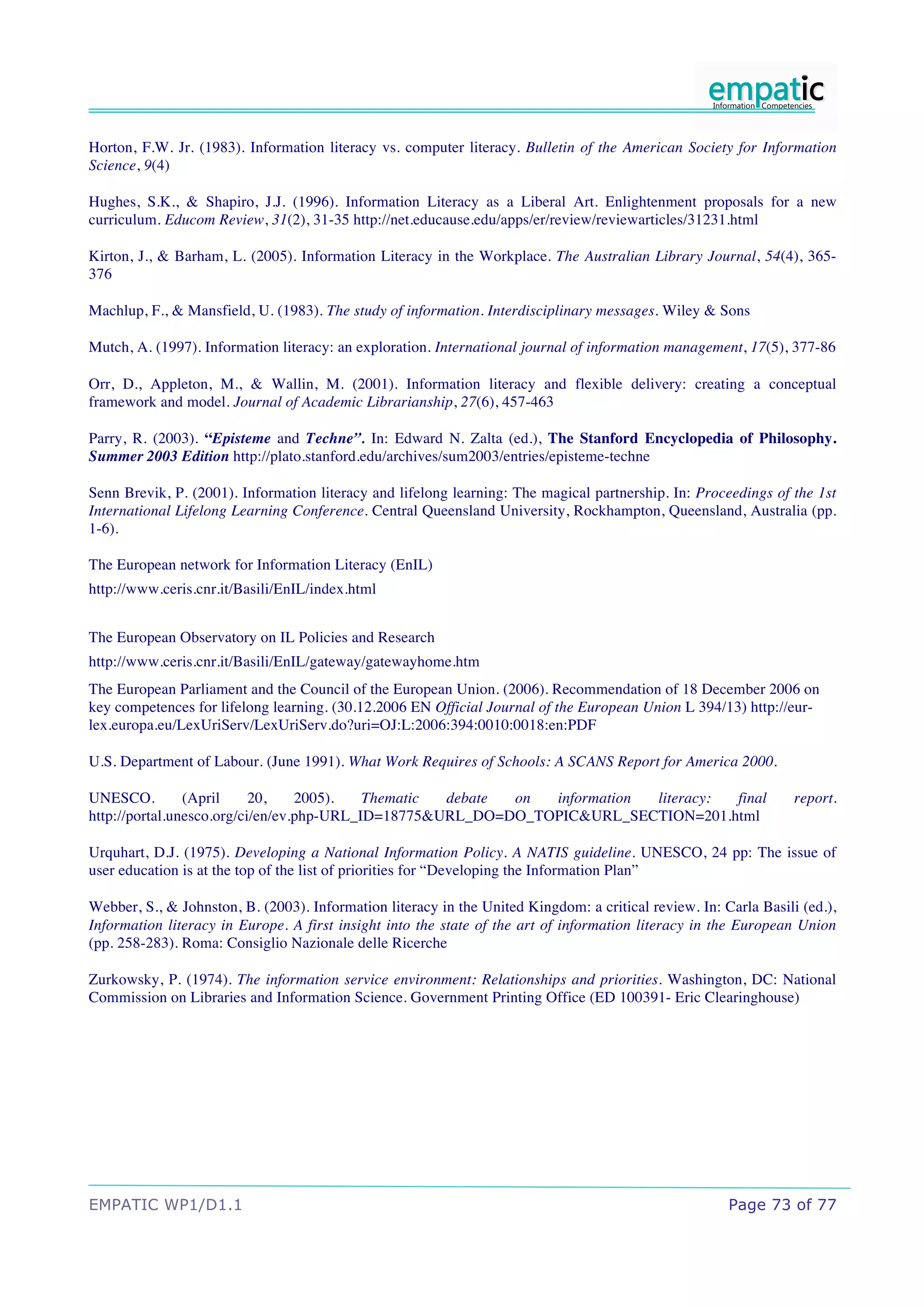 Horton, F.W. Jr. (1983). Information literacy vs. computer literacy. Bulletin of the American Society for Information
Science, 9(4)

Hughes, S.K., & Shapiro, J.J. (1996). Information Literacy as a Liberal Art. Enlightenment proposals for a new
curriculum. Educom Review, 31(2), 31-35 http://net.educause.edu/apps/er/review/reviewarticles/31231.html

Kirton, J., & Barham, L. (2005). Information Literacy in the Workplace. The Australian Library Journal, 54(4), 365-
376

Machlup, F., & Mansfield, U. (1983). The study of information. Interdisciplinary messages. Wiley & Sons

Mutch, A. (1997). Information literacy: an exploration. International journal of information management, 17(5), 377-86

Orr, D., Appleton, M., & Wallin, M. (2001). Information literacy and flexible delivery: creating a conceptual
framework and model. Journal of Academic Librarianship, 27(6), 457-463

Parry, R. (2003). “Episteme and Techne”. In: Edward N. Zalta (ed.), The Stanford Encyclopedia of Philosophy.
Summer 2003 Edition http://plato.stanford.edu/archives/sum2003/entries/episteme-techne

Senn Brevik, P. (2001). Information literacy and lifelong learning: The magical partnership. In: Proceedings of the 1st
International Lifelong Learning Conference. Central Queensland University, Rockhampton, Queensland, Australia (pp.
1-6).

The European network for Information Literacy (EnIL)
http://www.ceris.cnr.it/Basili/EnIL/index.html


The European Observatory on IL Policies and Research
http://www.ceris.cnr.it/Basili/EnIL/gateway/gatewayhome.htm
The European Parliament and the Council of the European Union. (2006). Recommendation of 18 December 2006 on
key competences for lifelong learning. (30.12.2006 EN Official Journal of the European Union L 394/13) http://eur-
lex.europa.eu/LexUriServ/LexUriServ.do?uri=OJ:L:2006:394:0010:0018:en:PDF

U.S. Department of Labour. (June 1991). What Work Requires of Schools: A SCANS Report for America 2000.

UNESCO.         (April     20,    2005).   Thematic debate on  information literacy: final                        report.
http://portal.unesco.org/ci/en/ev.php-URL_ID=18775&URL_DO=DO_TOPIC&URL_SECTION=201.html

Urquhart, D.J. (1975). Developing a National Information Policy. A NATIS guideline. UNESCO, 24 pp: The issue of
user education is at the top of the list of priorities for “Developing the Information Plan”

Webber, S., & Johnston, B. (2003). Information literacy in the United Kingdom: a critical review. In: Carla Basili (ed.),
Information literacy in Europe. A first insight into the state of the art of information literacy in the European Union
(pp. 258-283). Roma: Consiglio Nazionale delle Ricerche

Zurkowsky, P. (1974). The information service environment: Relationships and priorities. Washington, DC: National
Commission on Libraries and Information Science. Government Printing Office (ED 100391- Eric Clearinghouse)




EMPATIC WP1/D1.1                                                                                       Page 73 of 77
 
