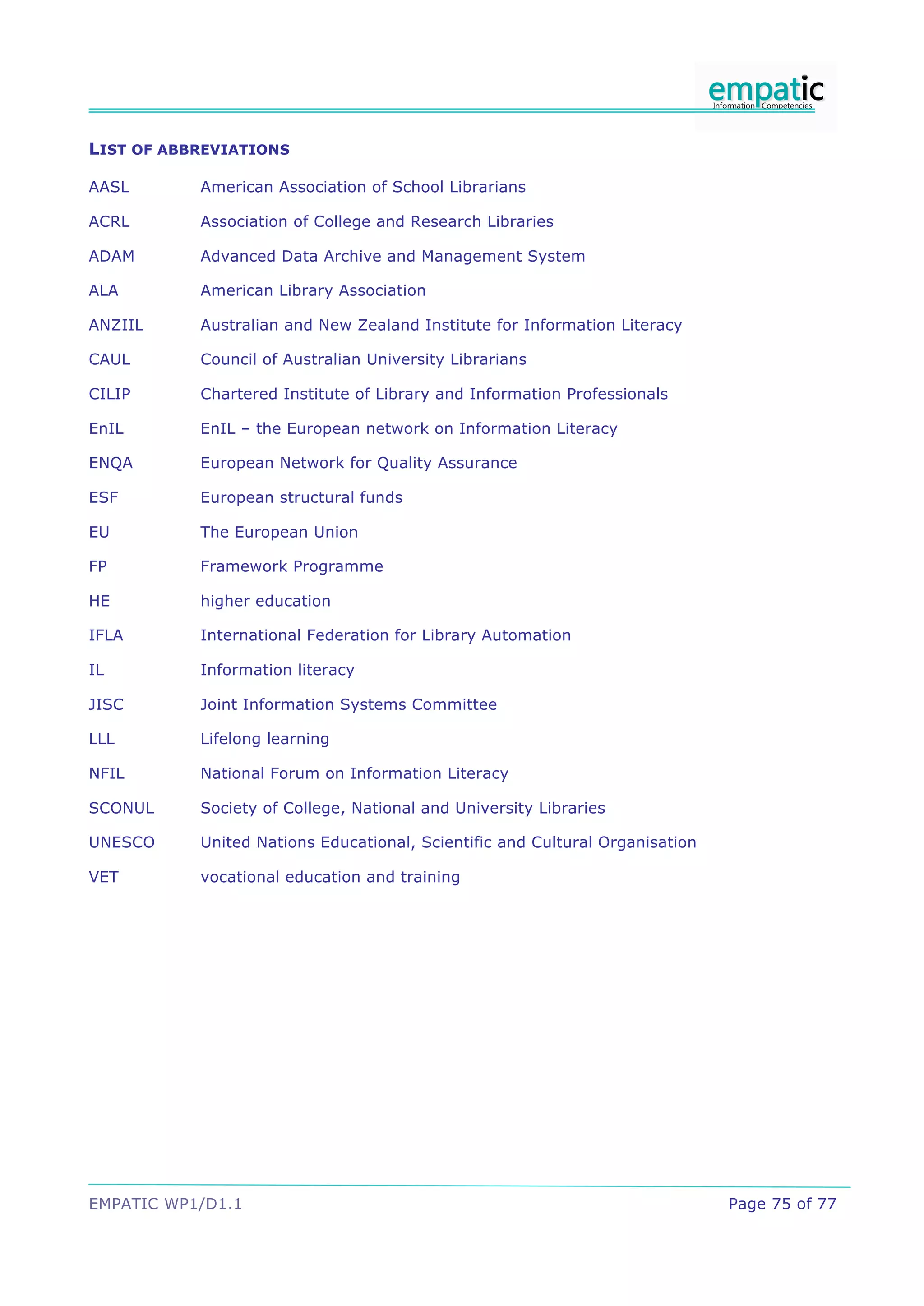 LIST OF ABBREVIATIONS

AASL       American Association of School Librarians

ACRL       Association of College and Research Libraries

ADAM       Advanced Data Archive and Management System

ALA        American Library Association

ANZIIL     Australian and New Zealand Institute for Information Literacy

CAUL       Council of Australian University Librarians

CILIP      Chartered Institute of Library and Information Professionals

EnIL       EnIL – the European network on Information Literacy

ENQA       European Network for Quality Assurance

ESF        European structural funds

EU         The European Union

FP         Framework Programme

HE         higher education

IFLA       International Federation for Library Automation

IL         Information literacy

JISC       Joint Information Systems Committee

LLL        Lifelong learning

NFIL       National Forum on Information Literacy

SCONUL     Society of College, National and University Libraries

UNESCO     United Nations Educational, Scientific and Cultural Organisation

VET        vocational education and training




EMPATIC WP1/D1.1                                                              Page 75 of 77
 
