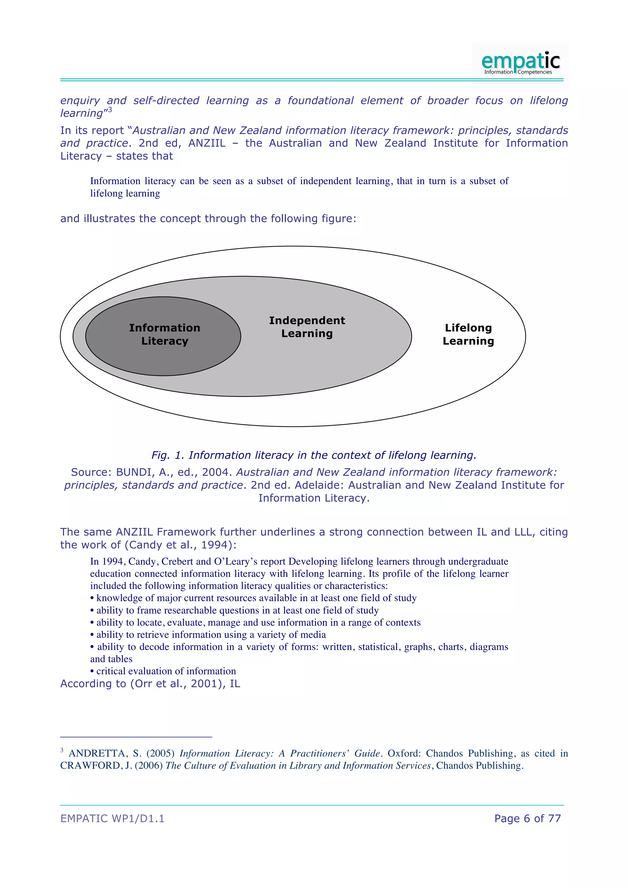 enquiry and self-directed learning as a foundational element of broader focus on lifelong
learning”3
In its report “Australian and New Zealand information literacy framework: principles, standards
and practice. 2nd ed, ANZIIL – the Australian and New Zealand Institute for Information
Literacy – states that

        Information literacy can be seen as a subset of independent learning, that in turn is a subset of
        lifelong learning

and illustrates the concept through the following figure:




                                                 Independent
                 Information                                                              Lifelong
                                                   Learning
                   Literacy                                                               Learning




                      Fig. 1. Information literacy in the context of lifelong learning.
     Source: BUNDI, A., ed., 2004. Australian and New Zealand information literacy framework:
    principles, standards and practice. 2nd ed. Adelaide: Australian and New Zealand Institute for
                                         Information Literacy.


The same ANZIIL Framework further underlines a strong connection between IL and LLL, citing
the work of (Candy et al., 1994):
     In 1994, Candy, Crebert and O’Leary’s report Developing lifelong learners through undergraduate
     education connected information literacy with lifelong learning. Its profile of the lifelong learner
     included the following information literacy qualities or characteristics:
     • knowledge of major current resources available in at least one field of study
     • ability to frame researchable questions in at least one field of study
     • ability to locate, evaluate, manage and use information in a range of contexts
     • ability to retrieve information using a variety of media
     • ability to decode information in a variety of forms: written, statistical, graphs, charts, diagrams
     and tables
     • critical evaluation of information
According to (Orr et al., 2001), IL




3
 ANDRETTA, S. (2005) Information Literacy: A Practitioners’ Guide. Oxford: Chandos Publishing, as cited in
CRAWFORD, J. (2006) The Culture of Evaluation in Library and Information Services, Chandos Publishing.




EMPATIC WP1/D1.1                                                                                      Page 6 of 77
 
