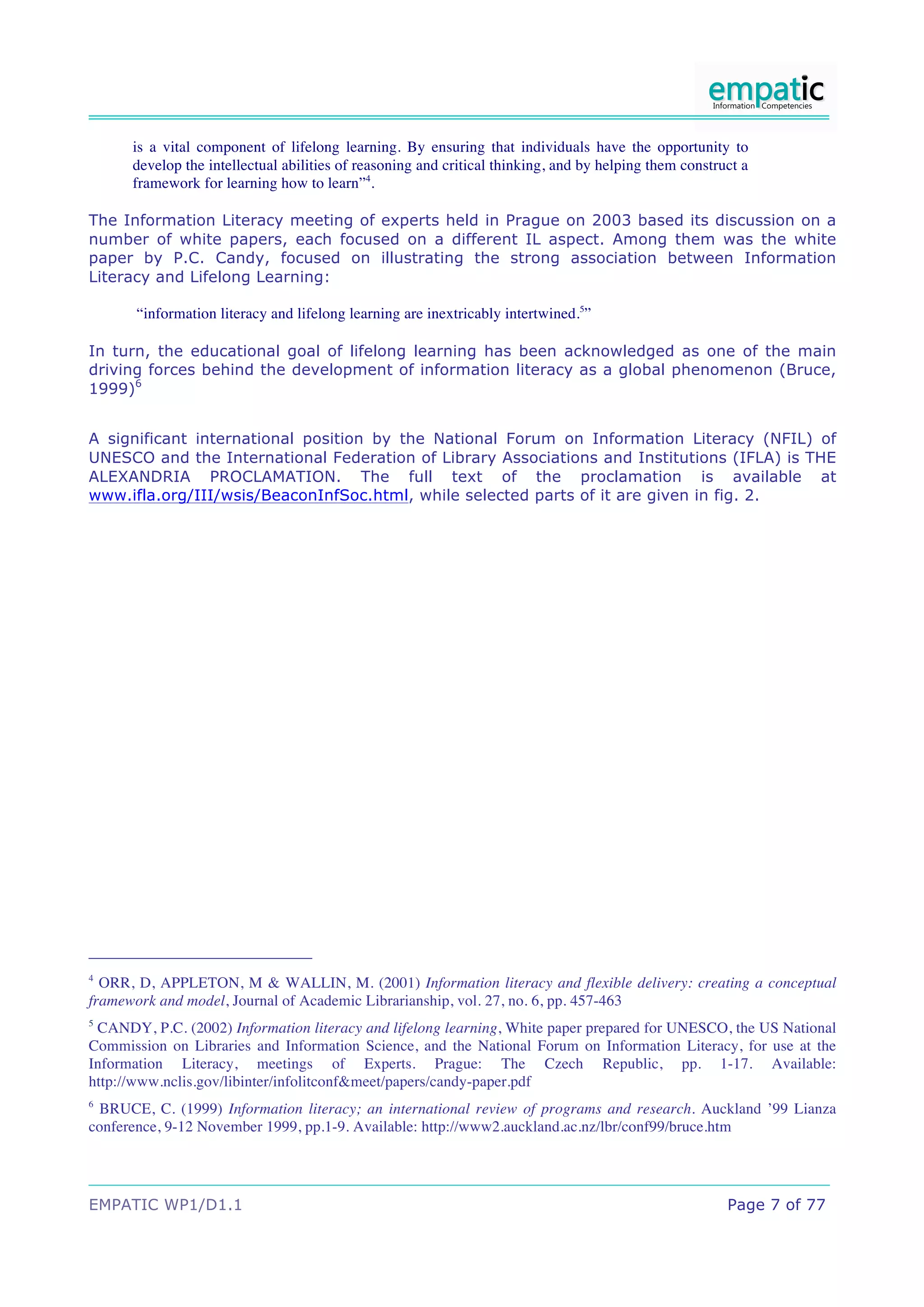 is a vital component of lifelong learning. By ensuring that individuals have the opportunity to
      develop the intellectual abilities of reasoning and critical thinking, and by helping them construct a
      framework for learning how to learn”4.

The Information Literacy meeting of experts held in Prague on 2003 based its discussion on a
number of white papers, each focused on a different IL aspect. Among them was the white
paper by P.C. Candy, focused on illustrating the strong association between Information
Literacy and Lifelong Learning:

       “information literacy and lifelong learning are inextricably intertwined.5”

In turn, the educational goal of lifelong learning has been acknowledged as one of the main
driving forces behind the development of information literacy as a global phenomenon (Bruce,
1999)6


A significant international position by the National Forum on Information Literacy (NFIL) of
UNESCO and the International Federation of Library Associations and Institutions (IFLA) is THE
ALEXANDRIA PROCLAMATION. The full text of the proclamation is available at
www.ifla.org/III/wsis/BeaconInfSoc.html, while selected parts of it are given in fig. 2.




4
  ORR, D, APPLETON, M & WALLIN, M. (2001) Information literacy and flexible delivery: creating a conceptual
framework and model, Journal of Academic Librarianship, vol. 27, no. 6, pp. 457-463
5
 CANDY, P.C. (2002) Information literacy and lifelong learning, White paper prepared for UNESCO, the US National
Commission on Libraries and Information Science, and the National Forum on Information Literacy, for use at the
Information Literacy, meetings of Experts. Prague: The Czech Republic, pp. 1-17. Available:
http://www.nclis.gov/libinter/infolitconf&meet/papers/candy-paper.pdf
6
 BRUCE, C. (1999) Information literacy; an international review of programs and research. Auckland ’99 Lianza
conference, 9-12 November 1999, pp.1-9. Available: http://www2.auckland.ac.nz/lbr/conf99/bruce.htm




EMPATIC WP1/D1.1                                                                                        Page 7 of 77
 