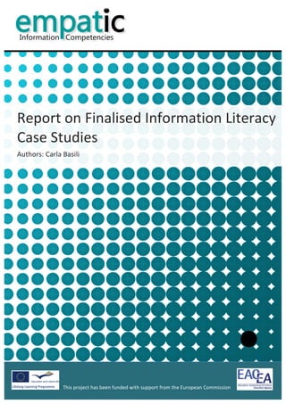  


            	
  
            	
  
            	
  
            	
  
                                                                                                                                 	
  
            	
  
            	
  
            	
  
            	
  
            	
  


Report	
  on	
  Finalised	
  Information	
  Literacy	
  
Case	
  Studies	
  
Authors:	
  Carla	
  Basili	
  

            	
  
            	
                              	
  




                                                                                              	
                                        	
  
                      This	
  project	
  has	
  been	
  funded	
  with	
  support	
  from	
  the	
  European	
  Commission	
  
                      	
  
 