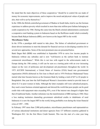 He stated that the main objectives of these cooperatives “should be to control the use made of
money for economic improvements, and to improve the moral and physical values of people and
also, their will to act by themselves.”
In the 1880s the British controlled government of Madras in South India, tried to use the German
experience to address poverty which resulted in more than nine million poor Indians belonging to
credit cooperatives by 1946. During this same time the Dutch colonial administrators constructed
a cooperative rural banking system in Indonesia based on the Raiffeisen model which eventually
became Bank Rakyat Indonesia (BRI), now known as the largest MFI in the world.
Microfinance Today
In the 1970s a paradigm shift started to take place. The failure of subsidized government or
donor driven institutions to meet the demand for financial services in developing countries let to
several new approaches. Some of the most prominent ones are presented below.
Bank Dagan Bali (BDB) was established in September 1970 to serve low income people in
Indonesia without any subsidies and is now “well-known as the earliest bank to institute
commercial microfinance”. While this is not true with regard to the achievements made in
Europe during the 19th century, it still can be seen as a turning point with an ever increasing
impact on the view of politicians and development aid practitioners throughout the world. In
1973 ACCION International, a United States of America (USA) based non governmental
organization (NGO) disbursed its first loan in Brazil and in 1974 Professor Muhammad Yunus
started what later became known as the Grameen Bank by lending a total of $27 to 42 people in
Bangladesh. One year later the Self-Employed Women’s Association started to provide loans of
about $1.5 to poor women in India. Although the latter examples still were subsidized projects,
they used a more business oriented approach and showed the world that poor people can be good
credit risks with repayment rates exceeding 95%, even if the interest rate charged is higher than
that of traditional banks. Another milestone was the transformation of BRI starting in 1984. Once
a loss making institution channeling government subsidized credits to inhabitants of rural
Indonesia it is now the largest MFI in the world, being profitable even during the Asian financial
crisis of 1997 – 1998.
In February 1997 more than 2,900 policymakers, microfinance practitioners and representatives
of various educational institutions and donor agencies from 137 different countries gathered in
Washington D.C. for the first Micro Credit Summit. This was the start of a nine year long
10
 