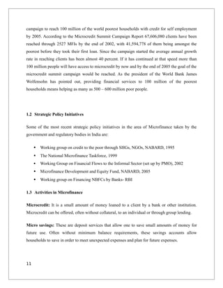 campaign to reach 100 million of the world poorest households with credit for self employment
by 2005. According to the Microcredit Summit Campaign Report 67,606,080 clients have been
reached through 2527 MFIs by the end of 2002, with 41,594,778 of them being amongst the
poorest before they took their first loan. Since the campaign started the average annual growth
rate in reaching clients has been almost 40 percent. If it has continued at that speed more than
100 million people will have access to microcredit by now and by the end of 2005 the goal of the
microcredit summit campaign would be reached. As the president of the World Bank James
Wolfensohn has pointed out, providing financial services to 100 million of the poorest
households means helping as many as 500 – 600 million poor people.
1.2 Strategic Policy Initiatives
Some of the most recent strategic policy initiatives in the area of Microfinance taken by the
government and regulatory bodies in India are:
 Working group on credit to the poor through SHGs, NGOs, NABARD, 1995
 The National Microfinance Taskforce, 1999
 Working Group on Financial Flows to the Informal Sector (set up by PMO), 2002
 Microfinance Development and Equity Fund, NABARD, 2005
 Working group on Financing NBFCs by Banks- RBI
1.3 Activities in Microfinance
Microcredit: It is a small amount of money loaned to a client by a bank or other institution.
Microcredit can be offered, often without collateral, to an individual or through group lending.
Micro savings: These are deposit services that allow one to save small amounts of money for
future use. Often without minimum balance requirements, these savings accounts allow
households to save in order to meet unexpected expenses and plan for future expenses.
11
 
