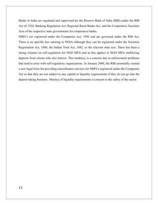 Banks in India are regulated and supervised by the Reserve Bank of India (RBI) under the RBI
Act of 1934, Banking Regulation Act, Regional Rural Banks Act, and the Cooperative Societies
Acts of the respective state governments for cooperative banks.
NBFCs are registered under the Companies Act, 1956 and are governed under the RBI Act.
There is no specific law catering to NGOs although they can be registered under the Societies
Registration Act, 1860, the Indian Trust Act, 1882, or the relevant state acts. There has been a
strong reliance on self-regulation for NGO MFIs and as this applies to NGO MFIs mobilizing
deposits from clients who also borrow. This tendency is a concern due to enforcement problems
that tend to arise with self-regulatory organizations. In January 2000, the RBI essentially created
a new legal form for providing microfinance services for NBFCs registered under the Companies
Act so that they are not subject to any capital or liquidity requirements if they do not go into the
deposit taking business. Absence of liquidity requirements is concern to the safety of the sector.
13
 