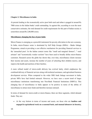 Chapter 2: Microfinance in India
At present lending to the economically active poor both rural and urban is pegged at around Rs
7000 crores in the Indian banks’ credit outstanding. As against this, according to even the most
conservative estimates, the total demand for credit requirements for this part of Indian society is
somewhere around Rs 2,00,000 crores.
Microfinance changing the face of poor India
Micro-Finance is emerging as a powerful instrument for poverty alleviation in the new economy.
In India, micro-Finance scene is dominated by Self Help Groups (SHGs) - Banks linkage
Programme, aimed at providing a cost effective mechanism for providing financial services to
the 'unreached poor'. In the Indian context terms like "small and marginal farmers", " rural
artisans" and "economically weaker sections" have been used to broadly define micro-finance
customers. Research across the globe has shown that, over time, microfinance clients increase
their income and assets, increase the number of years of schooling their children receive, and
improve the health and nutrition of their families.
A more refined model of micro-credit delivery has evolved lately, which emphasizes the
combined delivery of financial services along with technical assistance, and agricultural business
development services. When compared to the wider SHG bank linkage movement in India,
private MFIs have had limited outreach. However, we have seen a recent trend of larger
microfinance institutions transforming into Non-Bank Financial Institutions (NBFCs). This
changing face of microfinance in India appears to be positive in terms of the ability of
microfinance to attract more funds and therefore increase outreach.
In terms of demand for micro-credit or micro-finance, there are three segments, which demand
funds. They are:
• At the very bottom in terms of income and assets, are those who are landless and
engaged in agricultural work on a seasonal basis, and manual labourers in forestry,
16
 