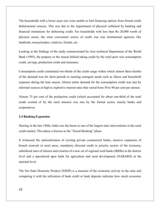 The households with a lower asset size were unable to find financing options from formal credit
disbursement sources. This was due to the requirement of physical collateral by banking and
financial institutions for disbursing credit. For households with less than Rs 20,000 worth of
physical assets, the most convenient source of credit was non institutional agencies like
landlords, moneylenders, relatives, friends, etc.
Looking at the findings of the study commissioned by Asia technical Department of the World
Bank (1995), the purpose or the reason behind taking credit by the rural poor was consumption
credit, savings, production credit and insurance.
Consumption credit constituted two-thirds of the credit usage within which almost three-fourths
of the demand was for short periods to meeting emergent needs such as illness and household
expenses during the lean season. Almost entire demand for the consumption credit was met by
informal sources at high to exploitive interest rates that varied from 30 to 90 per cent per annum.
Almost 75 per cent of the production credit (which accounted for about one-third of the total
credit availed of by the rural masses) was met by the formal sector, mainly banks and
cooperatives.
2.4 Banking Expansion
Starting in the late 1960s, India was the home to one of the largest state interventions in the rural
credit market. This phase is known as the “Social Banking” phase.
It witnessed the nationalization of existing private commercial banks, massive expansion of
branch network in rural areas, mandatory directed credit to priority sectors of the economy,
subsidized rates of interest and creation of a new set of regional rural banks (RRBs) at the district
level and a specialized apex bank for agriculture and rural development (NABARD) at the
national level.
The Net State Domestic Product (NSDP) is a measure of the economic activity in the state and
comparing it with the utilization of bank credit or bank deposits indicates how much economic
22
 