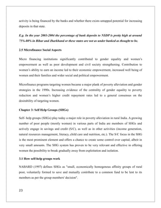 activity is being financed by the banks and whether there exists untapped potential for increasing
deposits in that state.
E.g. In the year 2003-2004 the percentage of bank deposits to NSDP is pretty high at around
75%-80% in Bihar and Jharkhand or these states are not as under banked as thought to be.
2.5 Microfinance Social Aspects
Micro financing institutions significantly contributed to gender equality and women’s
empowerment as well as poor development and civil society strengthening. Contribution to
women’s ability to earn an income led to their economic empowerment, increased well being of
women and their families and wider social and political empowerment.
Microfinance programs targeting women became a major plank of poverty alleviation and gender
strategies in the 1990s. Increasing evidence of the centrality of gender equality to poverty
reduction and women’s higher credit repayment rates led to a general consensus on the
desirability of targeting women.
Chapter 3: Self Help Groups (SHGs)
Self- help groups (SHGs) play today a major role in poverty alleviation in rural India. A growing
number of poor people (mostly women) in various parts of India are members of SHGs and
actively engage in savings and credit (S/C), as well as in other activities (income generation,
natural resources management, literacy, child care and nutrition, etc.). The S/C focus in the SHG
is the most prominent element and offers a chance to create some control over capital, albeit in
very small amounts. The SHG system has proven to be very relevant and effective in offering
women the possibility to break gradually away from exploitation and isolation.
3.1 How self-help groups work
NABARD (1997) defines SHGs as "small, economically homogenous affinity groups of rural
poor, voluntarily formed to save and mutually contribute to a common fund to be lent to its
members as per the group members' decision".
23
 