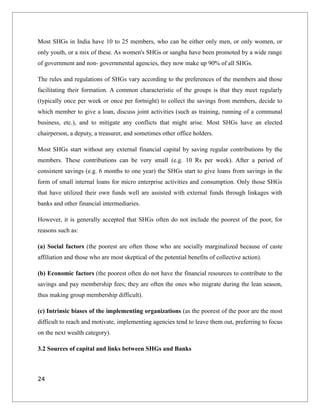 Most SHGs in India have 10 to 25 members, who can be either only men, or only women, or
only youth, or a mix of these. As women's SHGs or sangha have been promoted by a wide range
of government and non- governmental agencies, they now make up 90% of all SHGs.
The rules and regulations of SHGs vary according to the preferences of the members and those
facilitating their formation. A common characteristic of the groups is that they meet regularly
(typically once per week or once per fortnight) to collect the savings from members, decide to
which member to give a loan, discuss joint activities (such as training, running of a communal
business, etc.), and to mitigate any conflicts that might arise. Most SHGs have an elected
chairperson, a deputy, a treasurer, and sometimes other office holders.
Most SHGs start without any external financial capital by saving regular contributions by the
members. These contributions can be very small (e.g. 10 Rs per week). After a period of
consistent savings (e.g. 6 months to one year) the SHGs start to give loans from savings in the
form of small internal loans for micro enterprise activities and consumption. Only those SHGs
that have utilized their own funds well are assisted with external funds through linkages with
banks and other financial intermediaries.
However, it is generally accepted that SHGs often do not include the poorest of the poor, for
reasons such as:
(a) Social factors (the poorest are often those who are socially marginalized because of caste
affiliation and those who are most skeptical of the potential benefits of collective action).
(b) Economic factors (the poorest often do not have the financial resources to contribute to the
savings and pay membership fees; they are often the ones who migrate during the lean season,
thus making group membership difficult).
(c) Intrinsic biases of the implementing organizations (as the poorest of the poor are the most
difficult to reach and motivate, implementing agencies tend to leave them out, preferring to focus
on the next wealth category).
3.2 Sources of capital and links between SHGs and Banks
24
 