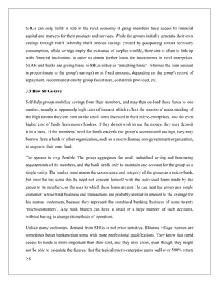 SHGs can only fulfill a role in the rural economy if group members have access to financial
capital and markets for their products and services. While the groups initially generate their own
savings through thrift (whereby thrift implies savings created by postponing almost necessary
consumption, while savings imply the existence of surplus wealth), their aim is often to link up
with financial institutions in order to obtain further loans for investments in rural enterprises.
NGOs and banks are giving loans to SHGs either as "matching loans" (whereas the loan amount
is proportionate to the group's savings) or as fixed amounts, depending on the group's record of
repayment, recommendations by group facilitators, collaterals provided, etc.
3.3 How SHGs save
Self-help groups mobilize savings from their members, and may then on-lend these funds to one
another, usually at apparently high rates of interest which reflect the members’ understanding of
the high returns they can earn on the small sums invested in their micro-enterprises, and the even
higher cost of funds from money lenders. If they do not wish to use the money, they may deposit
it in a bank. If the members’ need for funds exceeds the group’s accumulated savings, they may
borrow from a bank or other organization, such as a micro-finance non-government organization,
to augment their own fund.
The system is very flexible. The group aggregates the small individual saving and borrowing
requirements of its members, and the bank needs only to maintain one account for the group as a
single entity. The banker must assess the competence and integrity of the group as a micro-bank,
but once he has done this he need not concern himself with the individual loans made by the
group to its members, or the uses to which these loans are put. He can treat the group as a single
customer, whose total business and transactions are probably similar in amount to the average for
his normal customers, because they represent the combined banking business of some twenty
‘micro-customers’. Any bank branch can have a small or a large number of such accounts,
without having to change its methods of operation.
Unlike many customers, demand from SHGs is not price-sensitive. Illiterate village women are
sometimes better bankers than some with more professional qualifications. They know that rapid
access to funds is more important than their cost, and they also know, even though they might
not be able to calculate the figures, that the typical micro-enterprise earns well over 500% return
25
 