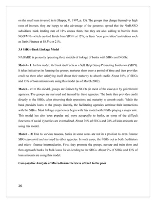 on the small sum invested in it (Harper, M, 1997, p. 15). The groups thus charge themselves high
rates of interest; they are happy to take advantage of the generous spread that the NABARD
subsidized bank lending rate of 12% allows them, but they are also willing to borrow from
NGO/MFIs which on-lend funds from SIDBI at 15%, or from ‘new generation’ institutions such
as Basix Finance at 18.5% or 21%.
3.4 SHGs-Bank Linkage Model
NABARD is presently operating three models of linkage of banks with SHGs and NGOs:
Model – 1: In this model, the bank itself acts as a Self Help Group Promoting Institution (SHPI).
It takes initiatives in forming the groups, nurtures them over a period of time and then provides
credit to them after satisfying itself about their maturity to absorb credit. About 16% of SHGs
and 13% of loan amounts are using this model (as of March 2002).
Model – 2: In this model, groups are formed by NGOs (in most of the cases) or by government
agencies. The groups are nurtured and trained by these agencies. The bank then provides credit
directly to the SHGs, after observing their operations and maturity to absorb credit. While the
bank provides loans to the groups directly, the facilitating agencies continue their interactions
with the SHGs. Most linkage experiences begin with this model with NGOs playing a major role.
This model has also been popular and more acceptable to banks, as some of the difficult
functions of social dynamics are externalized. About 75% of SHGs and 78% of loan amounts are
using this model.
Model – 3: Due to various reasons, banks in some areas are not in a position to even finance
SHGs promoted and nurtured by other agencies. In such cases, the NGOs act as both facilitators
and micro- finance intermediaries. First, they promote the groups, nurture and train them and
then approach banks for bulk loans for on-lending to the SHGs. About 9% of SHGs and 13% of
loan amounts are using this model.
Comparative Analysis of Micro-finance Services offered to the poor
26
 