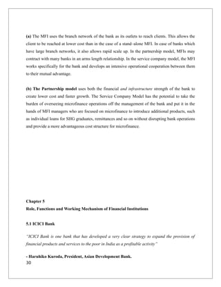 (a) The MFI uses the branch network of the bank as its outlets to reach clients. This allows the
client to be reached at lower cost than in the case of a stand–alone MFI. In case of banks which
have large branch networks, it also allows rapid scale up. In the partnership model, MFIs may
contract with many banks in an arms length relationship. In the service company model, the MFI
works specifically for the bank and develops an intensive operational cooperation between them
to their mutual advantage.
(b) The Partnership model uses both the financial and infrastructure strength of the bank to
create lower cost and faster growth. The Service Company Model has the potential to take the
burden of overseeing microfinance operations off the management of the bank and put it in the
hands of MFI managers who are focused on microfinance to introduce additional products, such
as individual loans for SHG graduates, remittances and so on without disrupting bank operations
and provide a more advantageous cost structure for microfinance.
Chapter 5
Role, Functions and Working Mechanism of Financial Institutions
5.1 ICICI Bank
“ICICI Bank is one bank that has developed a very clear strategy to expand the provision of
financial products and services to the poor in India as a profitable activity”
- Haruhiko Kuroda, President, Asian Development Bank.
30
 