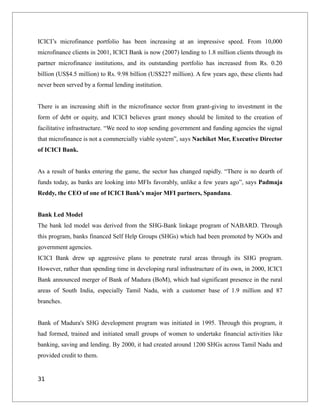 ICICI’s microfinance portfolio has been increasing at an impressive speed. From 10,000
microfinance clients in 2001, ICICI Bank is now (2007) lending to 1.8 million clients through its
partner microfinance institutions, and its outstanding portfolio has increased from Rs. 0.20
billion (US$4.5 million) to Rs. 9.98 billion (US$227 million). A few years ago, these clients had
never been served by a formal lending institution.
There is an increasing shift in the microfinance sector from grant-giving to investment in the
form of debt or equity, and ICICI believes grant money should be limited to the creation of
facilitative infrastructure. “We need to stop sending government and funding agencies the signal
that microfinance is not a commercially viable system”, says Nachiket Mor, Executive Director
of ICICI Bank.
As a result of banks entering the game, the sector has changed rapidly. “There is no dearth of
funds today, as banks are looking into MFIs favorably, unlike a few years ago”, says Padmaja
Reddy, the CEO of one of ICICI Bank’s major MFI partners, Spandana.
Bank Led Model
The bank led model was derived from the SHG-Bank linkage program of NABARD. Through
this program, banks financed Self Help Groups (SHGs) which had been promoted by NGOs and
government agencies.
ICICI Bank drew up aggressive plans to penetrate rural areas through its SHG program.
However, rather than spending time in developing rural infrastructure of its own, in 2000, ICICI
Bank announced merger of Bank of Madura (BoM), which had significant presence in the rural
areas of South India, especially Tamil Nadu, with a customer base of 1.9 million and 87
branches.
Bank of Madura's SHG development program was initiated in 1995. Through this program, it
had formed, trained and initiated small groups of women to undertake financial activities like
banking, saving and lending. By 2000, it had created around 1200 SHGs across Tamil Nadu and
provided credit to them.
31
 
