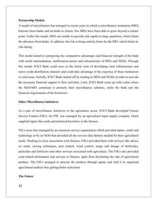 Partnership Models
A model of microfinance has emerged in recent years in which a microfinance institution (MFI)
borrows from banks and on-lends to clients; few MFIs have been able to grow beyond a certain
point. Under this model, MFIs are unable to provide risk capital in large quantities, which limits
the advances from banks. In addition, the risk is being entirely borne by the MFI, which limits its
risk-taking.
This model aimed at synergizing the comparative advantages and financial strength of the bank
with social intermediation, mobilization power and infrastructure of MFIs and NGOs. Through
this model, ICICI Bank could save on the initial costs of developing rural infrastructure and
micro credit distribution channels and could take advantage of the expertise of these institutions
in rural areas. Initially, ICICI Bank started off by lending to MFIs and NGOs in order to provide
the necessary financial support to their activities. Later, ICICI Bank came up with a plan where
the NGO/MFI continued to promote their microfinance schemes, while the bank met the
financial requirements of the borrowers.
Other Microfinance Initiatives
As a part of microfinance initiatives in the agriculture sector, ICICI Bank developed Farmer
Service Centers (FSC). An FSC was managed by an agricultural input supply company which
supplied inputs like seeds and technical knowhow to the farmers.
FSCs were also managed by an extension service organization which provided inputs, credit and
technology or by an NGO that provided all the services that farmers needed for their agricultural
needs. Working in close association with farmers, FSCs provided them with services like advice
on seeds, sowing techniques, pest control, weed control, usage and dosage of herbicides,
pesticides and fertilizers and other services associated with agriculture. The FSCs also provided
crop-related information and services to farmers, apart from facilitating the sale of agricultural
produce. The FSCs arranged to procure the produce through agents and sold it in organized
agricultural markets thus getting better realization.
The Future
32
 