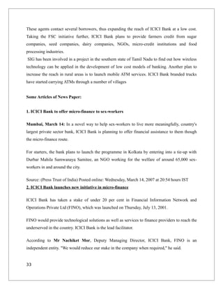 These agents contact several borrowers, thus expanding the reach of ICICI Bank at a low cost.
Taking the FSC initiative further, ICICI Bank plans to provide farmers credit from sugar
companies, seed companies, dairy companies, NGOs, micro-credit institutions and food
processing industries.
SIG has been involved in a project in the southern state of Tamil Nadu to find out how wireless
technology can be applied in the development of low cost models of banking. Another plan to
increase the reach in rural areas is to launch mobile ATM services. ICICI Bank branded trucks
have started carrying ATMs through a number of villages
Some Articles of News Paper:
1. ICICI Bank to offer micro-finance to sex-workers
Mumbai, March 14: In a novel way to help sex-workers to live more meaningfully, country's
largest private sector bank, ICICI Bank is planning to offer financial assistance to them though
the micro-finance route.
For starters, the bank plans to launch the programme in Kolkata by entering into a tie-up with
Durbar Mahila Samwanaya Samitee, an NGO working for the welfare of around 65,000 sex-
workers in and around the city.
Source: (Press Trust of India) Posted online: Wednesday, March 14, 2007 at 20:54 hours IST
2. ICICI Bank launches new initiative in micro-finance
ICICI Bank has taken a stake of under 20 per cent in Financial Information Network and
Operations Private Ltd (FINO), which was launched on Thursday, July 13, 2001.
FINO would provide technological solutions as well as services to finance providers to reach the
underserved in the country. ICICI Bank is the lead facilitator.
According to Mr Nachiket Mor, Deputy Managing Director, ICICI Bank, FINO is an
independent entity. "We would reduce our stake in the company when required," he said.
33
 