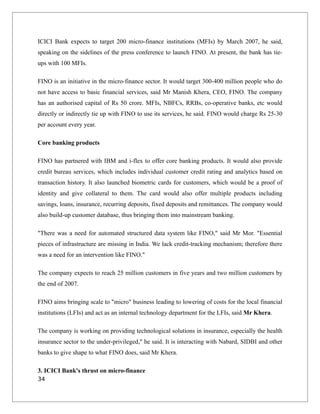 ICICI Bank expects to target 200 micro-finance institutions (MFIs) by March 2007, he said,
speaking on the sidelines of the press conference to launch FINO. At present, the bank has tie-
ups with 100 MFIs.
FINO is an initiative in the micro-finance sector. It would target 300-400 million people who do
not have access to basic financial services, said Mr Manish Khera, CEO, FINO. The company
has an authorised capital of Rs 50 crore. MFIs, NBFCs, RRBs, co-operative banks, etc would
directly or indirectly tie up with FINO to use its services, he said. FINO would charge Rs 25-30
per account every year.
Core banking products
FINO has partnered with IBM and i-flex to offer core banking products. It would also provide
credit bureau services, which includes individual customer credit rating and analytics based on
transaction history. It also launched biometric cards for customers, which would be a proof of
identity and give collateral to them. The card would also offer multiple products including
savings, loans, insurance, recurring deposits, fixed deposits and remittances. The company would
also build-up customer database, thus bringing them into mainstream banking.
"There was a need for automated structured data system like FINO," said Mr Mor. "Essential
pieces of infrastructure are missing in India. We lack credit-tracking mechanism; therefore there
was a need for an intervention like FINO."
The company expects to reach 25 million customers in five years and two million customers by
the end of 2007.
FINO aims bringing scale to "micro" business leading to lowering of costs for the local financial
institutions (LFIs) and act as an internal technology department for the LFIs, said Mr Khera.
The company is working on providing technological solutions in insurance, especially the health
insurance sector to the under-privileged," he said. It is interacting with Nabard, SIDBI and other
banks to give shape to what FINO does, said Mr Khera.
3. ICICI Bank's thrust on micro-finance
34
 
