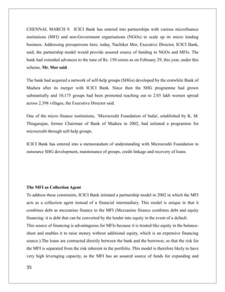 CHENNAI, MARCH 9. ICICI Bank has entered into partnerships with various microfinance
institutions (MFI) and non-Government organisations (NGOs) to scale up its micro lending
business. Addressing presspersons here, today, Nachiket Mor, Executive Director, ICICI Bank,
said, the partnership model would provide assured source of funding to NGOs and MFIs. The
bank had extended advances to the tune of Rs. 150 crores as on February 29, this year, under this
scheme, Mr. Mor said.
The bank had acquired a network of self-help groups (SHGs) developed by the erstwhile Bank of
Madura after its merger with ICICI Bank. Since then the SHG programme had grown
substantially and 10,175 groups had been promoted reaching out to 2.03 lakh women spread
across 2,398 villages, the Executive Director said.
One of the micro finance institutions, `Microcredit Foundation of India', established by K. M.
Thiagarajan, former Chairman of Bank of Madura in 2002, had initiated a programme for
microcredit through self-help groups.
ICICI Bank has entered into a memorandum of understanding with Microcredit Foundation to
outsource SHG development, maintenance of groups, credit linkage and recovery of loans.
The MFI as Collection Agent
To address these constraints, ICICI Bank initiated a partnership model in 2002 in which the MFI
acts as a collection agent instead of a financial intermediary. This model is unique in that it
combines debt as mezzanine finance to the MFI (Mezzanine finance combines debt and equity
financing: it is debt that can be converted by the lender into equity in the event of a default.
This source of financing is advantageous for MFIs because it is treated like equity in the balance-
sheet and enables it to raise money without additional equity, which is an expensive financing
source.).The loans are contracted directly between the bank and the borrower, so that the risk for
the MFI is separated from the risk inherent in the portfolio. This model is therefore likely to have
very high leveraging capacity, as the MFI has an assured source of funds for expanding and
35
 