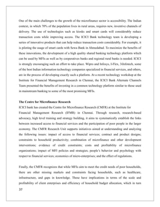 One of the main challenges to the growth of the microfinance sector is accessibility. The Indian
context, in which 70% of the population lives in rural areas, requires new, inventive channels of
delivery. The use of technologies such as kiosks and smart cards will considerably reduce
transaction costs while improving access. The ICICI Bank technology team is developing a
series of innovative products that can help reduce transaction costs considerably. For example, it
is piloting the usage of smart cards with Sewa Bank in Ahmedabad. To maximize the benefits of
these innovations, the development of a high quality shared banking technology platform which
can be used by MFIs as well as by cooperatives banks and regional rural banks is needed. ICICI
is strongly encouraging such an effort to take place. Wipro and Infosys, I-Flex, 3iInfotech, some
of the best Indian information technology companies specialized in financial services, and others,
are in the process of developing exactly such a platform. At a recent technology workshop at the
Institute for Financial Management Research in Chennai, the ICICI Bank Alternate Channels
Team presented the benefits of investing in a common technology platform similar to those used
in mainstream banking to some of the most promising MFIs.
The Centre for Microfinance Research
ICICI bank has created the Centre for Microfinance Research (CMFR) at the Institute for
Financial Management Research (IFMR) in Chennai. Through research, research-based
advocacy, high level training and strategy building, it aims to systematically establish the links
between increased access to financial services and the participation of poor people in the larger
economy. The CMFR Research Unit supports initiatives aimed at understanding and analyzing
the following issues: impact of access to financial services; contract and product designs;
constraints to household productivity; combination of microfinance and other development
interventions; evidence of credit constraints; costs and profitability of microfinance
organizations; impact of MFI policies and strategies; people’s behavior and psychology with
respect to financial services; economics of micro-enterprises; and the effect of regulations.
Finally, the CMFR recognizes that while MFIs aim to meet the credit needs of poor households,
there are other missing markets and constraints facing households, such as healthcare,
infrastructure, and gaps in knowledge. These have implications in terms of the scale and
profitability of client enterprises and efficiency of household budget allocation, which in turn
37
 