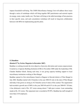 impacts household well-being. The CMFR Microfinance Strategy Unit will address these issues
through a series of workshops which will bring together MFI practitioners and sectoral experts
(in energy, water, roads, health, etc). The latter will bring to the table knowledge of best practices
in their specific areas, and each consultation workshop will result in long-term collaboration
between with MFIs for implementing specific pilots.
5.2 Bandhan
(Ranked 2nd
by Forbes Magazine in December 2007)
Bandhan is working towards the twin objective of poverty alleviation and women empowerment.
It started as a Capacity Building Institution (CBI) in November 2000 under the leadership of Mr.
Chandra Shekhar Ghosh. During such time, it was giving capacity building support to local
microfinance institutions working in West Bengal.
Bandhan opened its first microfinance branch at Bagnan in Howrah district of West Bengal in
July 2002. Bandhan started with 2 branches in the year 2002-03 only in the state of West Bengal
and today it has grown as strong as 412 branches across 6 states of the country! The organization
had recorded a growth rate of 500% in the year 2003-04 and 611% in the year 2004-05. Till date,
it has disbursed a total of Rs. 587 crores among almost 7 lakh poor women. Loan outstanding
stands at Rs. 221 crores. The repayment rate is recorded at 99.99%. Bandhan has staff strength of
more than 2130 employees.
38
 