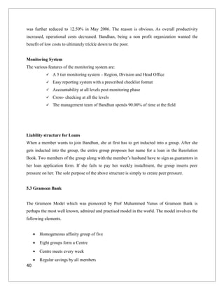 was further reduced to 12.50% in May 2006. The reason is obvious. As overall productivity
increased, operational costs decreased. Bandhan, being a non profit organization wanted the
benefit of low costs to ultimately trickle down to the poor.
Monitoring System
The various features of the monitoring system are:
 A 3 tier monitoring system – Region, Division and Head Office
 Easy reporting system with a prescribed checklist format
 Accountability at all levels post monitoring phase
 Cross- checking at all the levels
 The management team of Bandhan spends 90.00% of time at the field
Liability structure for Loans
When a member wants to join Bandhan, she at first has to get inducted into a group. After she
gets inducted into the group, the entire group proposes her name for a loan in the Resolution
Book. Two members of the group along with the member’s husband have to sign as guarantors in
her loan application form. If she fails to pay her weekly installment, the group inserts peer
pressure on her. The sole purpose of the above structure is simply to create peer pressure.
5.3 Grameen Bank
The Grameen Model which was pioneered by Prof Muhammed Yunus of Grameen Bank is
perhaps the most well known, admired and practised model in the world. The model involves the
following elements.
• Homogeneous affinity group of five
• Eight groups form a Centre
• Centre meets every week
• Regular savings by all members
40
 