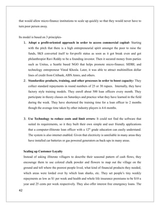 that would allow micro-finance institutions to scale up quickly so that they would never have to
turn poor person away.
Its model is based on 3 principles-
1. Adopt a profit-oriented approach in order to access commercial capital- Starting
with the pitch that there is a high entrepreneurial spirit amongst the poor to raise the
funds, SKS converted itself to for-profit status as soon as it got break even and got
philanthropist Ravi Reddy to be a founding investor. Then it secured money from parties
such as Unitus, a Seattle based NGO that helps promote micro-finance; SIDBI; and
technology entrepreneur Vinod Khosla. Later, it was able to attract multimillion dollar
lines of credit from Citibank, ABN Amro, and others.
2. Standardize products, training, and other processes in order to boost capacity- They
collect standard repayments in round numbers of 25 or 30 rupees. Internally, they have
factory style training models. They enroll about 500 loan officers every month. They
participate in theory classes on Saturdays and practice what they have learned in the field
during the week. They have shortened the training time for a loan officer to 2 months
though the average time taken by other industry players is 4-6 months.
3. Use Technology to reduce costs and limit errors- It could not find the software that
suited its requirements, so it they built their own simple and user friendly applications
that a computer-illiterate loan officer with a 12th
grade education can easily understand.
The system is also internet enabled. Given that electricity is unreliable in many areas they
have installed car batteries or gas powered generators as back-ups in many areas.
Scaling up Customer Loyalty
Instead of asking illiterate villagers to describe their seasonal pattern of cash flows, they
encourage them to use colored chalk powder and flowers to map out the village on the
ground and tell where the poorest people lived, what kind of financial products they needed,
which areas were lorded over by which loan sharks, etc. They set people’s tiny weekly
repayments as low as $1 per week and health and whole life insurance premiums to be $10 a
year and 25 cents per week respectively. They also offer interest free emergency loans. The
42
 