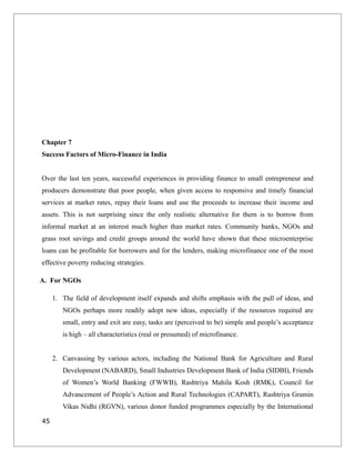 Chapter 7
Success Factors of Micro-Finance in India
Over the last ten years, successful experiences in providing finance to small entrepreneur and
producers demonstrate that poor people, when given access to responsive and timely financial
services at market rates, repay their loans and use the proceeds to increase their income and
assets. This is not surprising since the only realistic alternative for them is to borrow from
informal market at an interest much higher than market rates. Community banks, NGOs and
grass root savings and credit groups around the world have shown that these microenterprise
loans can be profitable for borrowers and for the lenders, making microfinance one of the most
effective poverty reducing strategies.
A. For NGOs
1. The field of development itself expands and shifts emphasis with the pull of ideas, and
NGOs perhaps more readily adopt new ideas, especially if the resources required are
small, entry and exit are easy, tasks are (perceived to be) simple and people’s acceptance
is high – all characteristics (real or presumed) of microfinance.
2. Canvassing by various actors, including the National Bank for Agriculture and Rural
Development (NABARD), Small Industries Development Bank of India (SIDBI), Friends
of Women’s World Banking (FWWB), Rashtriya Mahila Kosh (RMK), Council for
Advancement of People’s Action and Rural Technologies (CAPART), Rashtriya Gramin
Vikas Nidhi (RGVN), various donor funded programmes especially by the International
45
 