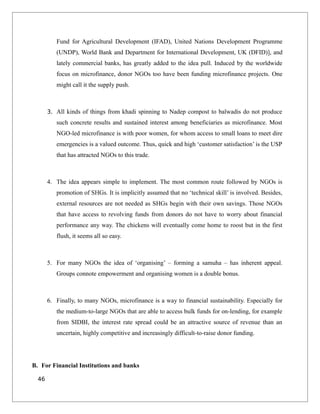 Fund for Agricultural Development (IFAD), United Nations Development Programme
(UNDP), World Bank and Department for International Development, UK (DFID)], and
lately commercial banks, has greatly added to the idea pull. Induced by the worldwide
focus on microfinance, donor NGOs too have been funding microfinance projects. One
might call it the supply push.
3. All kinds of things from khadi spinning to Nadep compost to balwadis do not produce
such concrete results and sustained interest among beneficiaries as microfinance. Most
NGO-led microfinance is with poor women, for whom access to small loans to meet dire
emergencies is a valued outcome. Thus, quick and high ‘customer satisfaction’ is the USP
that has attracted NGOs to this trade.
4. The idea appears simple to implement. The most common route followed by NGOs is
promotion of SHGs. It is implicitly assumed that no ‘technical skill’ is involved. Besides,
external resources are not needed as SHGs begin with their own savings. Those NGOs
that have access to revolving funds from donors do not have to worry about financial
performance any way. The chickens will eventually come home to roost but in the first
flush, it seems all so easy.
5. For many NGOs the idea of ‘organising’ – forming a samuha – has inherent appeal.
Groups connote empowerment and organising women is a double bonus.
6. Finally, to many NGOs, microfinance is a way to financial sustainability. Especially for
the medium-to-large NGOs that are able to access bulk funds for on-lending, for example
from SIDBI, the interest rate spread could be an attractive source of revenue than an
uncertain, highly competitive and increasingly difficult-to-raise donor funding.
B. For Financial Institutions and banks
46
 