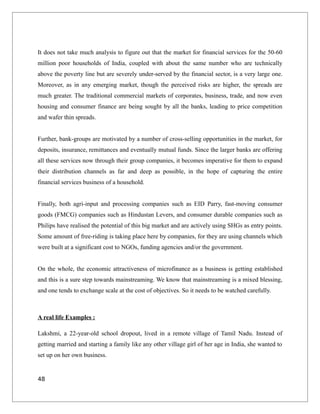 It does not take much analysis to figure out that the market for financial services for the 50-60
million poor households of India, coupled with about the same number who are technically
above the poverty line but are severely under-served by the financial sector, is a very large one.
Moreover, as in any emerging market, though the perceived risks are higher, the spreads are
much greater. The traditional commercial markets of corporates, business, trade, and now even
housing and consumer finance are being sought by all the banks, leading to price competition
and wafer thin spreads.
Further, bank-groups are motivated by a number of cross-selling opportunities in the market, for
deposits, insurance, remittances and eventually mutual funds. Since the larger banks are offering
all these services now through their group companies, it becomes imperative for them to expand
their distribution channels as far and deep as possible, in the hope of capturing the entire
financial services business of a household.
Finally, both agri-input and processing companies such as EID Parry, fast-moving consumer
goods (FMCG) companies such as Hindustan Levers, and consumer durable companies such as
Philips have realised the potential of this big market and are actively using SHGs as entry points.
Some amount of free-riding is taking place here by companies, for they are using channels which
were built at a significant cost to NGOs, funding agencies and/or the government.
On the whole, the economic attractiveness of microfinance as a business is getting established
and this is a sure step towards mainstreaming. We know that mainstreaming is a mixed blessing,
and one tends to exchange scale at the cost of objectives. So it needs to be watched carefully.
A real life Examples :
Lakshmi, a 22-year-old school dropout, lived in a remote village of Tamil Nadu. Instead of
getting married and starting a family like any other village girl of her age in India, she wanted to
set up on her own business.
48
 