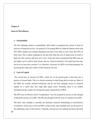 Chapter 8
Issues in Microfinance
1. Sustainability
The first challenge relates to sustainability. MFI model is comparatively costlier in terms of
delivery of financial services. An analysis of 36 leading MFIs by Jindal & Sharma shows that
89% MFIs sample were subsidy dependent and only 9 were able to cover more than 80% of
their costs. This is partly explained by the fact that while the cost of supervision of credit is
high, the loan volumes and loan size is low. It has also been commented that MFIs pass on
the higher cost of credit to their clients who are ‘interest insensitive’ for small loans but may
not be so as loan sizes increase. It is, therefore, necessary for MFIs to develop strategies for
increasing the range and volume of their financial services.
2. Lack of Capital
The second area of concern for MFIs, which are on the growth path, is that they face a
paucity of owned funds. This is a critical constraint in their being able to scale up. Many of
the MFIs are socially oriented institutions and do not have adequate access to financial
capital. As a result they have high debt equity ratios. Presently, there is no reliable
mechanism in the country for meeting the equity requirements of MFIs.
The IPO issue by Mexico based ‘Compartamos’ was not accepted by purists as they thought
it defied the mission of an MFI. The IPO also brought forth the issue of valuation of an MFI.
The book value multiple is currently the dominant valuation methodology in microfinance
investments. In the case of start up MFIs, using a book value multiple does not do justice to
the underlying value of the business. Typically, start ups are loss making and hence the book
50
 