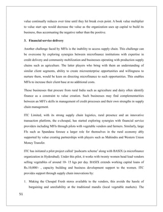 value continually reduces over time until they hit break even point. A book value multiplier
to value start ups would decrease the value as the organization uses up capital to build its
business, thus accentuating the negative rather than the positive.
3. Financial service delivery
Another challenge faced by MFIs is the inability to access supply chain. This challenge can
be overcome by exploring synergies between microfinance institutions with expertise in
credit delivery and community mobilization and businesses operating with production supply
chains such as agriculture. The latter players who bring with them an understanding of
similar client segments, ability to create microenterprise opportunities and willingness to
nurture them, would be keen on directing microfinance to such opportunities. This enables
MFIs to increase their client base at no additional costs.
Those businesses that procure from rural India such as agriculture and dairy often identify
finance as a constraint to value creation. Such businesses may find complementarities
between an MFI’s skills in management of credit processes and their own strengths in supply
chain management.
ITC Limited, with its strong supply chain logistics, rural presence and an innovative
transaction platform, the e-choupal, has started exploring synergies with financial service
providers including MFIs through pilots with vegetable vendors and farmers. Similarly, large
FIs such as Spandana foresee a larger role for themselves in the rural economy ably
supported by value creating partnerships with players such as Mahindra and Western Union
Money Transfer.
ITC has initiated a pilot project called ‘pushcarts scheme’ along with BASIX (a microfinance
organization in Hyderabad). Under this pilot, it works with twenty women head load vendors
selling vegetables of around 10- 15 kgs per day. BASIX extends working capital loans of
Rs.10,000/- , capacity building and business development support to the women. ITC
provides support through supply chain innovations by:
1. Making the Choupal Fresh stores available to the vendors, this avoids the hassle of
bargaining and unreliability at the traditional mandis (local vegetable markets). The
51
 