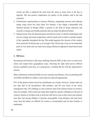women are able to replenish the stock from the stores as many times in the day as
required. This has positive implications for quality of the produce sold to the end
consumer.
2. Continuously experimenting to increase efficiency, augmenting incomes and reducing
energy usage across the value chain. For instance, it has forged a partnership with
National Institute of Design (NID), a pioneer in the field of design education and
research, to design user-friendly pushcarts that can reduce the physical burden.
3. Taking lessons from the pharmaceutical and telecom sector to identify technologies that
can save energy and ensure temperature control in push carts in order to maintain quality
of the vegetables throughout the day. The model augments the incomes of the vendors
from around Rs.30-40 per day to an average of Rs.150 per day. From an environmental
point of view, push carts are much more energy efficient as opposed to fixed format retail
outlets.
4. HR Issues
Recruitment and retention is the major challenge faced by MFIs as they strive to reach more
clients and expand their geographical scope. Attracting the right talent proves difficult
because candidates must have, as a prerequisite, a mindset that fits with the organization’s
mission.
Many mainstream commercial banks are now entering microfinance, who are poaching staff
from MFIs and MFIs are unable to retain them for other job opportunities.
85% of the poorest clients served by microfinance are women. However, women make up
less than half of all microfinance staff members, and fill even fewer of the senior
management roles. The challenge in most countries stems from cultural notions of women’s
roles, for example, while women are single there might be a greater willingness on the part of
women’s families to let them work as front line staff, but as soon as they marry and certainly
once they start having children, it becomes unacceptable. Long distances and long hours
away from the family are difficult for women to accommodate and for their families to
understand.
52
 