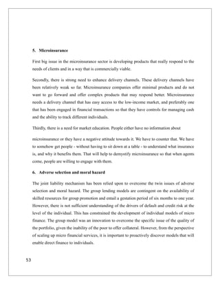 5. Microinsurance
First big issue in the microinsurance sector is developing products that really respond to the
needs of clients and in a way that is commercially viable.
Secondly, there is strong need to enhance delivery channels. These delivery channels have
been relatively weak so far. Microinsurance companies offer minimal products and do not
want to go forward and offer complex products that may respond better. Microinsurance
needs a delivery channel that has easy access to the low-income market, and preferably one
that has been engaged in financial transactions so that they have controls for managing cash
and the ability to track different individuals.
Thirdly, there is a need for market education. People either have no information about
microinsurance or they have a negative attitude towards it. We have to counter that. We have
to somehow get people - without having to sit down at a table - to understand what insurance
is, and why it benefits them. That will help to demystify microinsurance so that when agents
come, people are willing to engage with them.
6. Adverse selection and moral hazard
The joint liability mechanism has been relied upon to overcome the twin issues of adverse
selection and moral hazard. The group lending models are contingent on the availability of
skilled resources for group promotion and entail a gestation period of six months to one year.
However, there is not sufficient understanding of the drivers of default and credit risk at the
level of the individual. This has constrained the development of individual models of micro
finance. The group model was an innovation to overcome the specific issue of the quality of
the portfolio, given the inability of the poor to offer collateral. However, from the perspective
of scaling up micro financial services, it is important to proactively discover models that will
enable direct finance to individuals.
53
 