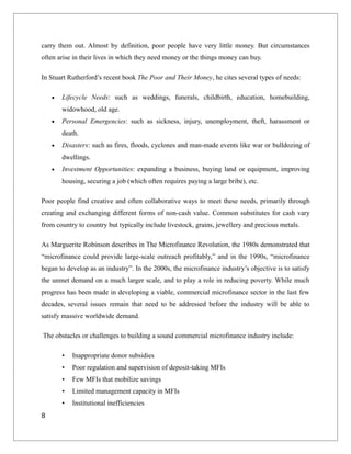 carry them out. Almost by definition, poor people have very little money. But circumstances
often arise in their lives in which they need money or the things money can buy.
In Stuart Rutherford’s recent book The Poor and Their Money, he cites several types of needs:
• Lifecycle Needs: such as weddings, funerals, childbirth, education, homebuilding,
widowhood, old age.
• Personal Emergencies: such as sickness, injury, unemployment, theft, harassment or
death.
• Disasters: such as fires, floods, cyclones and man-made events like war or bulldozing of
dwellings.
• Investment Opportunities: expanding a business, buying land or equipment, improving
housing, securing a job (which often requires paying a large bribe), etc.
Poor people find creative and often collaborative ways to meet these needs, primarily through
creating and exchanging different forms of non-cash value. Common substitutes for cash vary
from country to country but typically include livestock, grains, jewellery and precious metals.
As Marguerite Robinson describes in The Microfinance Revolution, the 1980s demonstrated that
“microfinance could provide large-scale outreach profitably,” and in the 1990s, “microfinance
began to develop as an industry”. In the 2000s, the microfinance industry’s objective is to satisfy
the unmet demand on a much larger scale, and to play a role in reducing poverty. While much
progress has been made in developing a viable, commercial microfinance sector in the last few
decades, several issues remain that need to be addressed before the industry will be able to
satisfy massive worldwide demand.
The obstacles or challenges to building a sound commercial microfinance industry include:
• Inappropriate donor subsidies
• Poor regulation and supervision of deposit-taking MFIs
• Few MFIs that mobilize savings
• Limited management capacity in MFIs
• Institutional inefficiencies
8
 