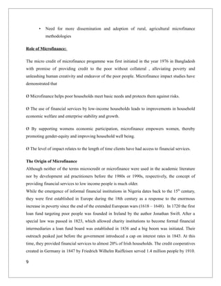 • Need for more dissemination and adoption of rural, agricultural microfinance
methodologies
Role of Microfinance:
The micro credit of microfinance progamme was first initiated in the year 1976 in Bangladesh
with promise of providing credit to the poor without collateral , alleviating poverty and
unleashing human creativity and endeavor of the poor people. Microfinance impact studies have
demonstrated that
Ø Microfinance helps poor households meet basic needs and protects them against risks.
Ø The use of financial services by low-income households leads to improvements in household
economic welfare and enterprise stability and growth.
Ø By supporting womens economic participation, microfinance empowers women, thereby
promoting gender-equity and improving household well being.
Ø The level of impact relates to the length of time clients have had access to financial services.
The Origin of Microfinance
Although neither of the terms microcredit or microfinance were used in the academic literature
nor by development aid practitioners before the 1980s or 1990s, respectively, the concept of
providing financial services to low income people is much older.
While the emergence of informal financial institutions in Nigeria dates back to the 15th
century,
they were first established in Europe during the 18th century as a response to the enormous
increase in poverty since the end of the extended European wars (1618 – 1648). In 1720 the first
loan fund targeting poor people was founded in Ireland by the author Jonathan Swift. After a
special law was passed in 1823, which allowed charity institutions to become formal financial
intermediaries a loan fund board was established in 1836 and a big boom was initiated. Their
outreach peaked just before the government introduced a cap on interest rates in 1843. At this
time, they provided financial services to almost 20% of Irish households. The credit cooperatives
created in Germany in 1847 by Friedrich Wilhelm Raiffeisen served 1.4 million people by 1910.
9
 