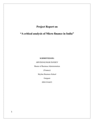 Project Report on

    “A critical analysis of Micro finance in India”




                       SUBMITTED BY:

                  ARVIND KUMAR PANDEY

                Master of Business Administration

                           (Finance)

                    Skyline Business School

                            Gurgaon

                          09811916653




1
 