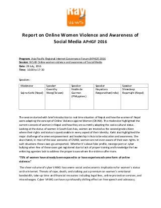 Report on Online Women Violence and Awareness of
Social Media APrIGF 2016
Program: Asia Pacific Regional Internet Governance Forum (APrIGF) 2016
Session: WS.69 Online women violence and awareness of Social Media
Date: 28 July, 2016
Time: 16:00 to 17:30
Speakers:
Moderator Speaker Speaker Speaker Speaker
Sajina Karki (Nepal)
Gwenthy
Wang(Taiwan)
Noelle de
Guzman
(Philippines )
Nayantara
Ranganathan(India)
Shreedeep
Rayamajhi (Nepal)
The session started with brief introduction to real time situation of Nepal and how the women of Nepal
were adapting the concept of Online Violence against Women (OVAW). The moderator highlighted the
current scenario of women in Nepal and how they are currently adapting the socio-cultural status.
Looking at the status of women in South East Asia, women are treated as the second grade citizen
where their rights and status is questionable in every aspect of their identity. Karki also highlighted the
major challenge of women empowerment and leadership in Asia to be education and awareness. She
also shared, in most of the case scenarios of OVAW, women are not even aware of their own rights. In
such situations these cases go unreported. Whether it’s about fake profile, revenge porn or cyber
bullying when few of these cases get registered due to lack of proper training and knowledge the law
enforcing agencies lack to address the proper issues where the victims suffer more.
“73% of women have already been exposed to or have experienced some form of online
violence.”
The sheer volume of cyber VAWG has severe social and economic implications for women’s status
on the Internet. Threats of rape, death, and stalking put a premium on women’s emotional
bandwidth, take-up time and financial resources including legal fees, online protection services, and
missed wages. Cyber VAWG can have a profoundly chilling effect on free speech and advocacy.
 