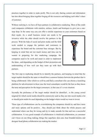 Page | 2
practices together in order to make profit. This is not only sharing content and information
but also about bringing ideas together forging all the resources and helping each other’s share
of customer.
Without realizing it, we have all been partners in collaborative marketing. Most of the credit
card companies collaborate with retailers, airlines, hotels and boutiques to give you a one-
stop shop. In the same way you can offer a similar experience to your customers based on
their needs. As a small business owner one needs to be
inventive while the other should involve the partners in the
process. With the help of social and print media and the field
work needed to engage the partners and customers to
experience the brand and the customer base stronger. But by
keeping in mind that not too much money and time can be
wasted in preparing for this marketing campaign, the
companies need to be swift and smart in order to implement
the ideas , and depending on the budget of their promotion and
understanding of how well can they team up with their
partners.
The first step in marketing should be to identify the partners, and keeping in mind that the
target market should be the same or should have common features between the product that is
being collaborated. After which we will try and find a consultant who can choose a launching
platform for advertisement in these case the local consultants would be the best as they know
the taste and perception for the target consumers, in that case it’s a win situation
Secondly the preference of the target market should be identified , is the young crowd
targeted for which social media should be extensively used as they are into social media a lot
or should print media be used depending on the budget where would we want to invest.
These type of collaborations can be overwhelming the companies should try and have more
and more options and be positive , they should just think about the whole process and
understand where can they be wrong and try to make amends for that and run a successful
collaboration. A very good example of collaboration is ritualized collaboration, as consumer
can’t focus on one thing making; things like superhero skin care, bear branded denims and
designer head phone collaboration are making the market.
 