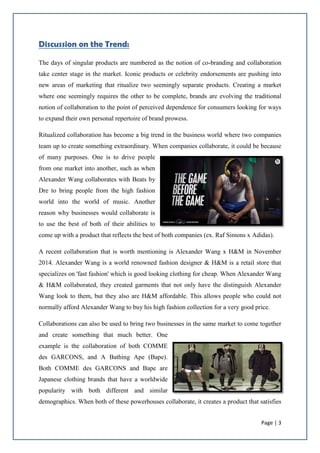 Page | 3
Discussion on the Trend:
The days of singular products are numbered as the notion of co-branding and collaboration
take center stage in the market. Iconic products or celebrity endorsements are pushing into
new areas of marketing that ritualize two seemingly separate products. Creating a market
where one seemingly requires the other to be complete, brands are evolving the traditional
notion of collaboration to the point of perceived dependence for consumers looking for ways
to expand their own personal repertoire of brand prowess.
Ritualized collaboration has become a big trend in the business world where two companies
team up to create something extraordinary. When companies collaborate, it could be because
of many purposes. One is to drive people
from one market into another, such as when
Alexander Wang collaborates with Beats by
Dre to bring people from the high fashion
world into the world of music. Another
reason why businesses would collaborate is
to use the best of both of their abilities to
come up with a product that reflects the best of both companies (ex. Raf Simons x Adidas).
A recent collaboration that is worth mentioning is Alexander Wang x H&M in November
2014. Alexander Wang is a world renowned fashion designer & H&M is a retail store that
specializes on 'fast fashion' which is good looking clothing for cheap. When Alexander Wang
& H&M collaborated, they created garments that not only have the distinguish Alexander
Wang look to them, but they also are H&M affordable. This allows people who could not
normally afford Alexander Wang to buy his high fashion collection for a very good price.
Collaborations can also be used to bring two businesses in the same market to come together
and create something that much better. One
example is the collaboration of both COMME
des GARCONS, and A Bathing Ape (Bape).
Both COMME des GARCONS and Bape are
Japanese clothing brands that have a worldwide
popularity with both different and similar
demographics. When both of these powerhouses collaborate, it creates a product that satisfies
 