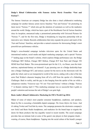 Page | 5
Dodge’s Ritual Collaboration with Famous Action Movie Franchise “Fast and
Furious”:
The famous American car company Dodge has also done a ritual collaborative marketing
campaign for another famous action movie franchise “Fast and Furious” for promoting its
latest movie “Furious 7” which also got the attention of customers as well as the marketers
around the world. Dodge, which has been a part of the blockbuster Fast & Furious franchise
since its inception, announced today a promotional partnership with Universal Pictures for
"Furious 7", and for the first time, Dodge is broadening its long-time partnership with an
innovative new Atlantic Records collaboration that truly expands the power and reach of the
‘Fast and Furious’ franchise, and provides a natural extension for showcasing Dodge’s most
powerful new performance vehicles.
Dodge’s cross-branded campaign includes television spots for the United States and
international markets, social media and digital marketing campaigns, and a special “Furious
7” landing page on the brand’s website, which explores Dodge performance cars: the Dodge
Challenger SRT Hellcat, Charger SRT Hellcat, Charger R/T Scat Pack and Charger 392
HEMI Scat Pack Shaker. The cross-promotional spot for the U.S., via Doner, uses the tried-
and-true, aspirational-fantasy car leitmotif: A guy perusing cars at a Dodge dealership hops
into a Dodge Challenger R/T, and notices a poster for the movie on the showroom wall. He
grabs the wheel, and we are transported to world of the movie, ending with a shot of the late
actor Paul Walker's character hanging from off of a cliff from the spoiler of a fishtailing
Challenger. Back to reality, and the guy is also hanging from the spoiler of the car while a
salesperson watches. Voiceover says “It’s not ‘Fast and Furious’ without a Dodge. ‘Furious
7’ in theaters starting April 3.”This marketing campaign was so successful that it grabs so
people’s attention and increase the sale of Dodge’s car quite high.
Beats Audio’s Ritual Collaborative Marketing for FIFA World Cup 2014:
Maker of some of today's most popular consumer headphones, earphones, and speakers,
Beats by Dre is executing a formidable digital campaign: The Game Before the Game. And
it's taking Twitter and YouTube by storm. The campaign promotes the electronics company's
new Solo2 and Beats Studio headphones, and marketers for the brand hope to reignite the
desire for Beats products that has arguably waned in recent months. The social campaign
provides fans an intimate look at some of the game's star players in their pregame rituals—
wearing, of course, Beats headphones. Tapping into the social culture of the brand's younger
 