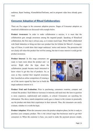 Page | 6
audience, Beats' hashtag, #GameBeforeTheGame, and its poignant video have already gone
viral.
Consumer Adoption of Ritual Collaboration:
There are five stages in the consumer adoption process. Stages of Consumer adoption on
ritualized collaboration are discussed with example below.
Product Awareness: In order to make collaboration a success, it is must that the
collaboration gets enough awareness among the targeted people. Speaking of Ritualized
collaboration, the first step is always easy, as it creates much hype. When P&G collaborated
with Stark Industries to bring out their new product line for Gillette for Marvel’s Avengers:
Age of Ultron, it could draw their target audiences’ notice and interest. The promotion did
not clearly tell when this product line will be coming, but due to mass interest it could get the
product awareness.
Product Interest: In this stage consumers are
ready to learn more about the product and / or
service. Right after the hype about the
collaboration, people became much interested to
know where to get this line of products. So, as
soon as they reached their targeted awareness,
they launched an online competition of winning a
set of the razors signed by Stan Lee to build the
target audiences interest in it.
Product Trial and Evaluation: Prior to purchasing, consumers examine, compare and
evaluate the product. Such behavior increases in intensity and need once the item in question
is more expensive, sophisticated and complex, or critical. Consumers are searching for
information. The above stated competition surely gave a chance to the winners to practically
use the product and share their experiences in their network. Thus, the consumers can easily
evaluate, whether it is worth the hype.
Product Adoption: When the consumer enters the product adoption phase, he/she is ready to
purchase your company product. This is the critical stage that businesses need to get their
consumers to. When the customer is here, you need to make the payment process simple,
 